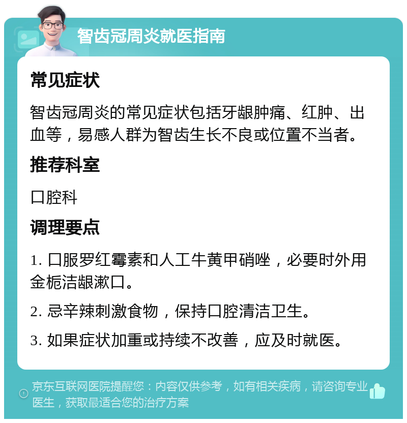 智齿冠周炎就医指南 常见症状 智齿冠周炎的常见症状包括牙龈肿痛、红肿、出血等，易感人群为智齿生长不良或位置不当者。 推荐科室 口腔科 调理要点 1. 口服罗红霉素和人工牛黄甲硝唑，必要时外用金栀洁龈漱口。 2. 忌辛辣刺激食物，保持口腔清洁卫生。 3. 如果症状加重或持续不改善，应及时就医。