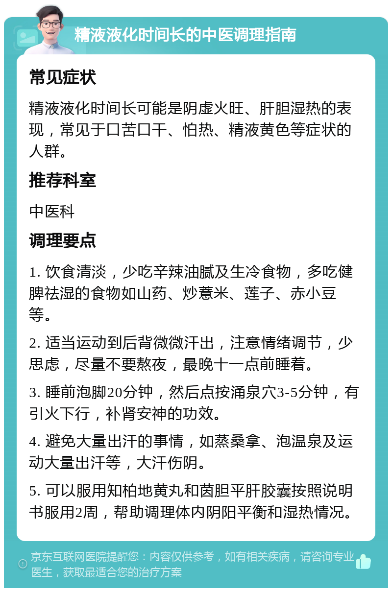 精液液化时间长的中医调理指南 常见症状 精液液化时间长可能是阴虚火旺、肝胆湿热的表现，常见于口苦口干、怕热、精液黄色等症状的人群。 推荐科室 中医科 调理要点 1. 饮食清淡，少吃辛辣油腻及生冷食物，多吃健脾祛湿的食物如山药、炒薏米、莲子、赤小豆等。 2. 适当运动到后背微微汗出，注意情绪调节，少思虑，尽量不要熬夜，最晚十一点前睡着。 3. 睡前泡脚20分钟，然后点按涌泉穴3-5分钟，有引火下行，补肾安神的功效。 4. 避免大量出汗的事情，如蒸桑拿、泡温泉及运动大量出汗等，大汗伤阴。 5. 可以服用知柏地黄丸和茵胆平肝胶囊按照说明书服用2周，帮助调理体内阴阳平衡和湿热情况。