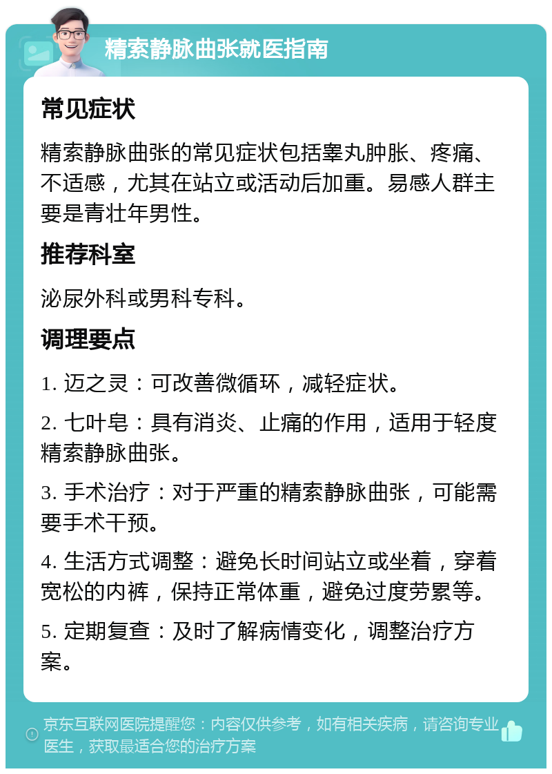 精索静脉曲张就医指南 常见症状 精索静脉曲张的常见症状包括睾丸肿胀、疼痛、不适感，尤其在站立或活动后加重。易感人群主要是青壮年男性。 推荐科室 泌尿外科或男科专科。 调理要点 1. 迈之灵：可改善微循环，减轻症状。 2. 七叶皂：具有消炎、止痛的作用，适用于轻度精索静脉曲张。 3. 手术治疗：对于严重的精索静脉曲张，可能需要手术干预。 4. 生活方式调整：避免长时间站立或坐着，穿着宽松的内裤，保持正常体重，避免过度劳累等。 5. 定期复查：及时了解病情变化，调整治疗方案。