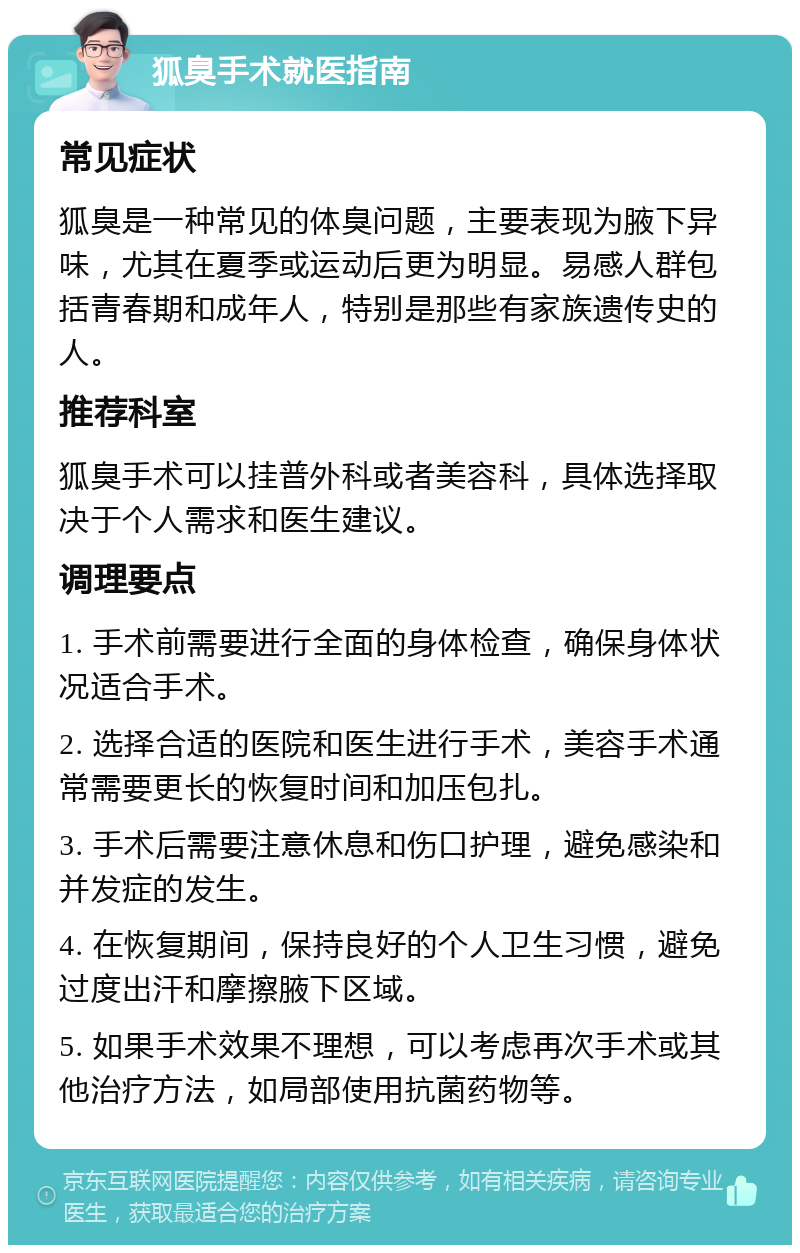 狐臭手术就医指南 常见症状 狐臭是一种常见的体臭问题，主要表现为腋下异味，尤其在夏季或运动后更为明显。易感人群包括青春期和成年人，特别是那些有家族遗传史的人。 推荐科室 狐臭手术可以挂普外科或者美容科，具体选择取决于个人需求和医生建议。 调理要点 1. 手术前需要进行全面的身体检查，确保身体状况适合手术。 2. 选择合适的医院和医生进行手术，美容手术通常需要更长的恢复时间和加压包扎。 3. 手术后需要注意休息和伤口护理，避免感染和并发症的发生。 4. 在恢复期间，保持良好的个人卫生习惯，避免过度出汗和摩擦腋下区域。 5. 如果手术效果不理想，可以考虑再次手术或其他治疗方法，如局部使用抗菌药物等。