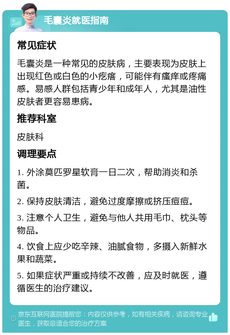 毛囊炎就医指南 常见症状 毛囊炎是一种常见的皮肤病，主要表现为皮肤上出现红色或白色的小疙瘩，可能伴有瘙痒或疼痛感。易感人群包括青少年和成年人，尤其是油性皮肤者更容易患病。 推荐科室 皮肤科 调理要点 1. 外涂莫匹罗星软膏一日二次，帮助消炎和杀菌。 2. 保持皮肤清洁，避免过度摩擦或挤压痘痘。 3. 注意个人卫生，避免与他人共用毛巾、枕头等物品。 4. 饮食上应少吃辛辣、油腻食物，多摄入新鲜水果和蔬菜。 5. 如果症状严重或持续不改善，应及时就医，遵循医生的治疗建议。