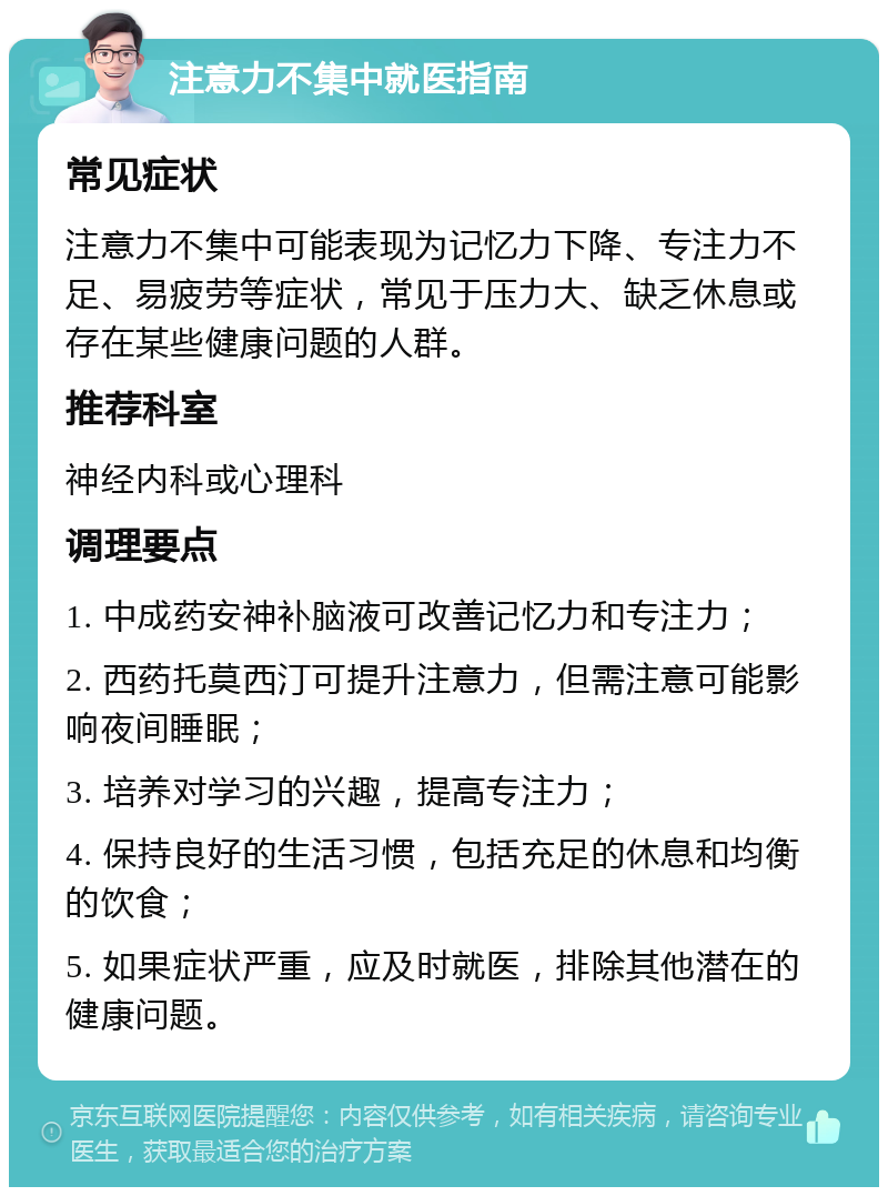 注意力不集中就医指南 常见症状 注意力不集中可能表现为记忆力下降、专注力不足、易疲劳等症状，常见于压力大、缺乏休息或存在某些健康问题的人群。 推荐科室 神经内科或心理科 调理要点 1. 中成药安神补脑液可改善记忆力和专注力； 2. 西药托莫西汀可提升注意力，但需注意可能影响夜间睡眠； 3. 培养对学习的兴趣，提高专注力； 4. 保持良好的生活习惯，包括充足的休息和均衡的饮食； 5. 如果症状严重，应及时就医，排除其他潜在的健康问题。