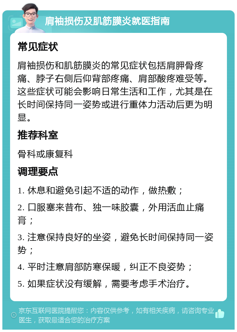 肩袖损伤及肌筋膜炎就医指南 常见症状 肩袖损伤和肌筋膜炎的常见症状包括肩胛骨疼痛、脖子右侧后仰背部疼痛、肩部酸疼难受等。这些症状可能会影响日常生活和工作，尤其是在长时间保持同一姿势或进行重体力活动后更为明显。 推荐科室 骨科或康复科 调理要点 1. 休息和避免引起不适的动作，做热敷； 2. 口服塞来昔布、独一味胶囊，外用活血止痛膏； 3. 注意保持良好的坐姿，避免长时间保持同一姿势； 4. 平时注意肩部防寒保暖，纠正不良姿势； 5. 如果症状没有缓解，需要考虑手术治疗。