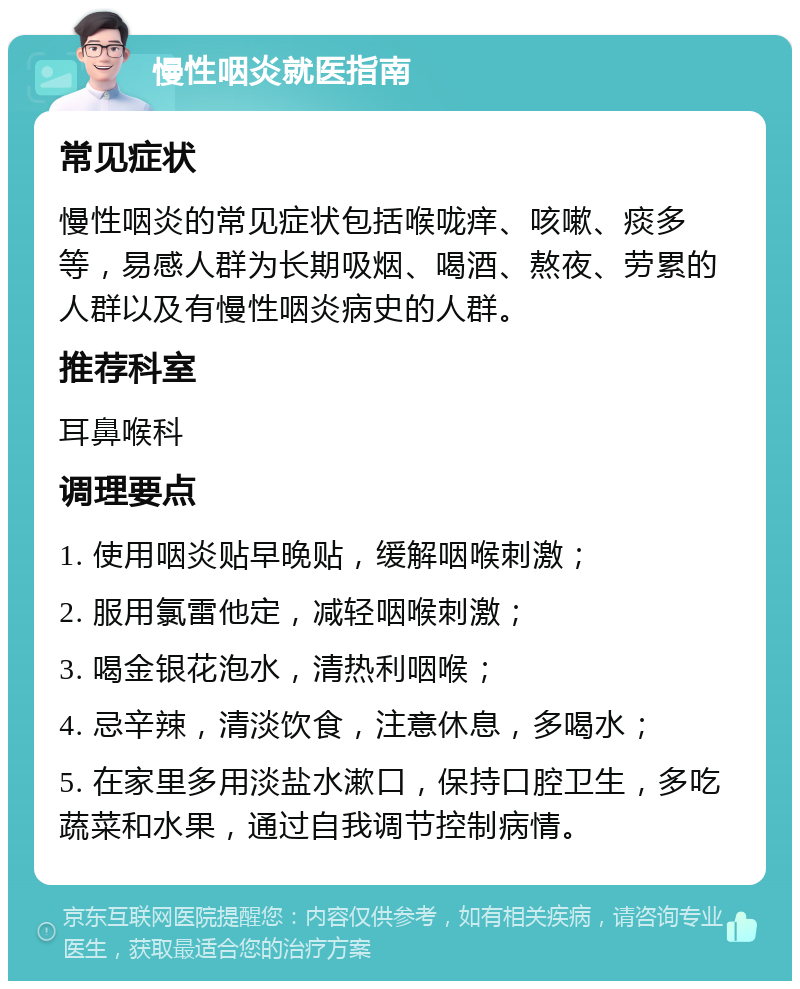 慢性咽炎就医指南 常见症状 慢性咽炎的常见症状包括喉咙痒、咳嗽、痰多等，易感人群为长期吸烟、喝酒、熬夜、劳累的人群以及有慢性咽炎病史的人群。 推荐科室 耳鼻喉科 调理要点 1. 使用咽炎贴早晚贴，缓解咽喉刺激； 2. 服用氯雷他定，减轻咽喉刺激； 3. 喝金银花泡水，清热利咽喉； 4. 忌辛辣，清淡饮食，注意休息，多喝水； 5. 在家里多用淡盐水漱口，保持口腔卫生，多吃蔬菜和水果，通过自我调节控制病情。