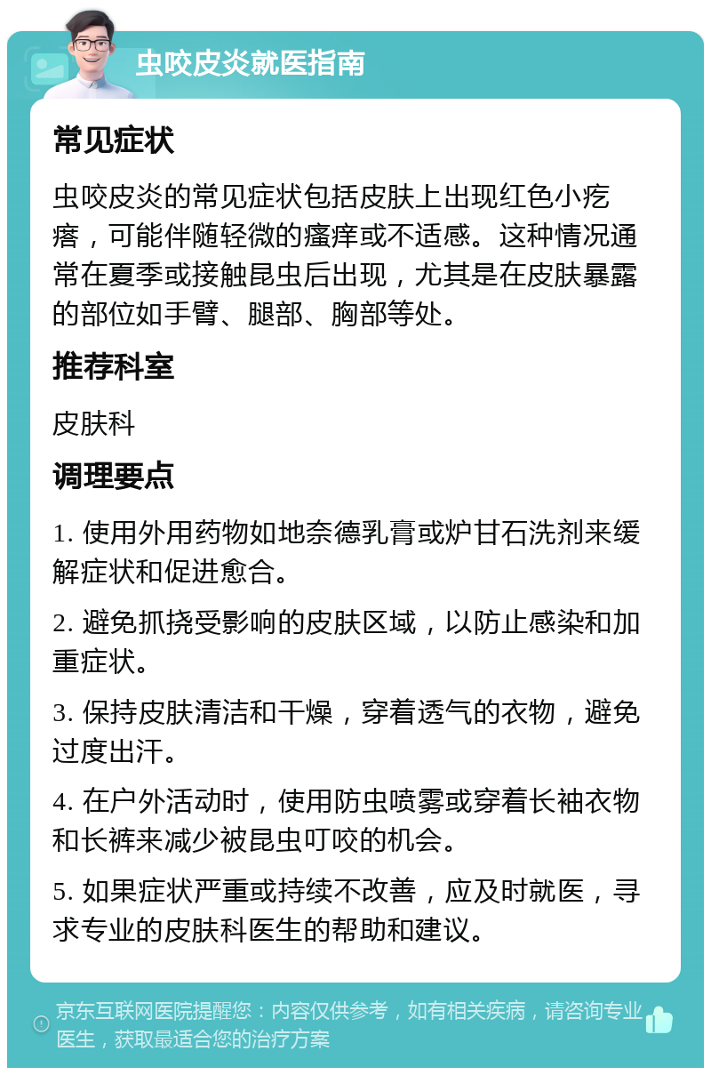 虫咬皮炎就医指南 常见症状 虫咬皮炎的常见症状包括皮肤上出现红色小疙瘩，可能伴随轻微的瘙痒或不适感。这种情况通常在夏季或接触昆虫后出现，尤其是在皮肤暴露的部位如手臂、腿部、胸部等处。 推荐科室 皮肤科 调理要点 1. 使用外用药物如地奈德乳膏或炉甘石洗剂来缓解症状和促进愈合。 2. 避免抓挠受影响的皮肤区域，以防止感染和加重症状。 3. 保持皮肤清洁和干燥，穿着透气的衣物，避免过度出汗。 4. 在户外活动时，使用防虫喷雾或穿着长袖衣物和长裤来减少被昆虫叮咬的机会。 5. 如果症状严重或持续不改善，应及时就医，寻求专业的皮肤科医生的帮助和建议。