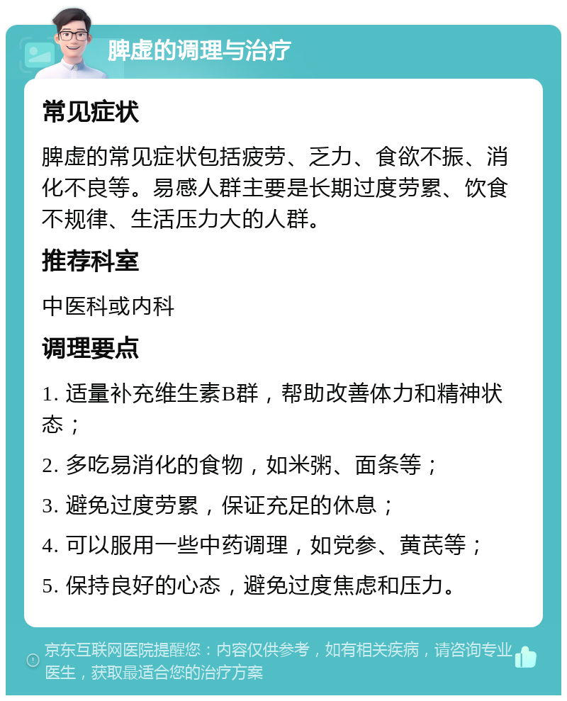 脾虚的调理与治疗 常见症状 脾虚的常见症状包括疲劳、乏力、食欲不振、消化不良等。易感人群主要是长期过度劳累、饮食不规律、生活压力大的人群。 推荐科室 中医科或内科 调理要点 1. 适量补充维生素B群，帮助改善体力和精神状态； 2. 多吃易消化的食物，如米粥、面条等； 3. 避免过度劳累，保证充足的休息； 4. 可以服用一些中药调理，如党参、黄芪等； 5. 保持良好的心态，避免过度焦虑和压力。