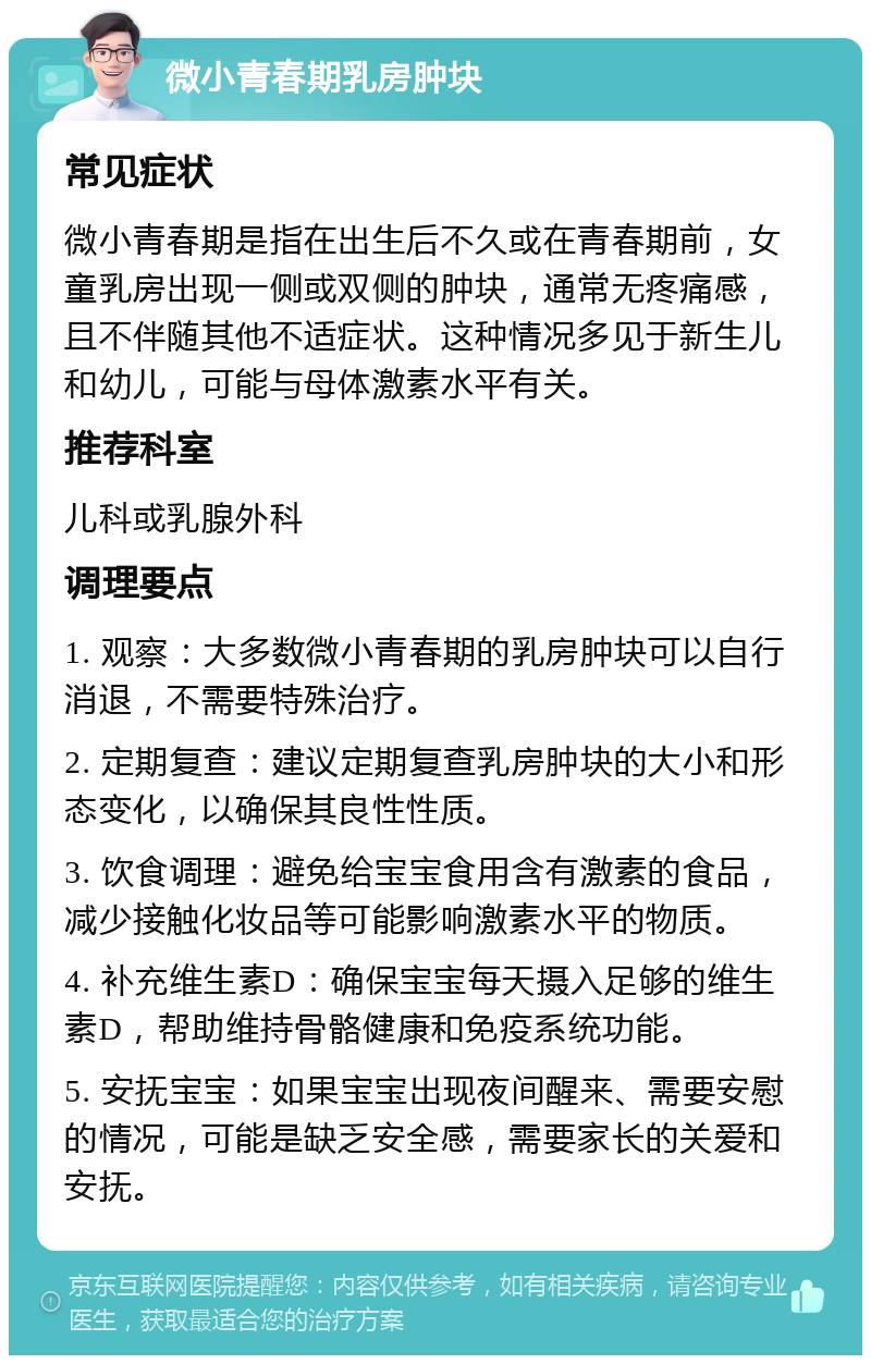 微小青春期乳房肿块 常见症状 微小青春期是指在出生后不久或在青春期前，女童乳房出现一侧或双侧的肿块，通常无疼痛感，且不伴随其他不适症状。这种情况多见于新生儿和幼儿，可能与母体激素水平有关。 推荐科室 儿科或乳腺外科 调理要点 1. 观察：大多数微小青春期的乳房肿块可以自行消退，不需要特殊治疗。 2. 定期复查：建议定期复查乳房肿块的大小和形态变化，以确保其良性性质。 3. 饮食调理：避免给宝宝食用含有激素的食品，减少接触化妆品等可能影响激素水平的物质。 4. 补充维生素D：确保宝宝每天摄入足够的维生素D，帮助维持骨骼健康和免疫系统功能。 5. 安抚宝宝：如果宝宝出现夜间醒来、需要安慰的情况，可能是缺乏安全感，需要家长的关爱和安抚。