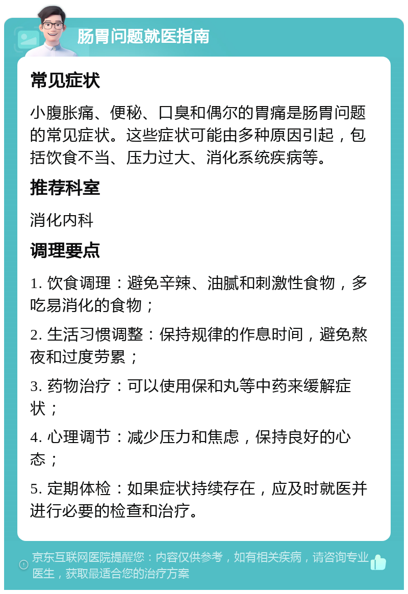 肠胃问题就医指南 常见症状 小腹胀痛、便秘、口臭和偶尔的胃痛是肠胃问题的常见症状。这些症状可能由多种原因引起，包括饮食不当、压力过大、消化系统疾病等。 推荐科室 消化内科 调理要点 1. 饮食调理：避免辛辣、油腻和刺激性食物，多吃易消化的食物； 2. 生活习惯调整：保持规律的作息时间，避免熬夜和过度劳累； 3. 药物治疗：可以使用保和丸等中药来缓解症状； 4. 心理调节：减少压力和焦虑，保持良好的心态； 5. 定期体检：如果症状持续存在，应及时就医并进行必要的检查和治疗。