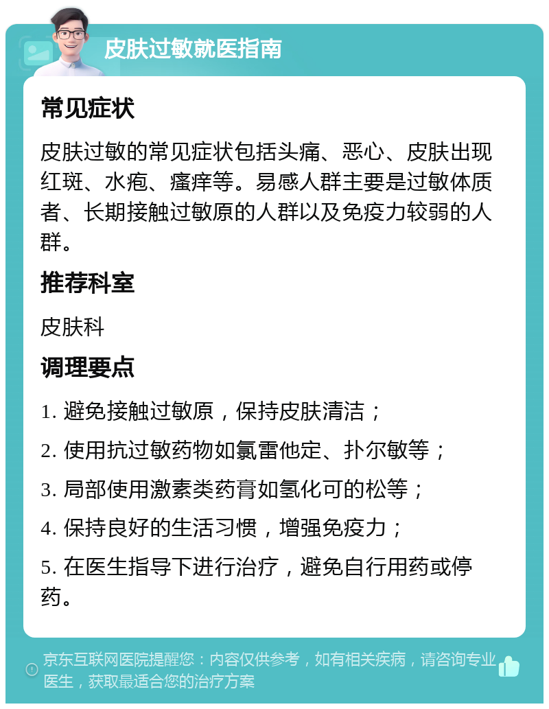 皮肤过敏就医指南 常见症状 皮肤过敏的常见症状包括头痛、恶心、皮肤出现红斑、水疱、瘙痒等。易感人群主要是过敏体质者、长期接触过敏原的人群以及免疫力较弱的人群。 推荐科室 皮肤科 调理要点 1. 避免接触过敏原，保持皮肤清洁； 2. 使用抗过敏药物如氯雷他定、扑尔敏等； 3. 局部使用激素类药膏如氢化可的松等； 4. 保持良好的生活习惯，增强免疫力； 5. 在医生指导下进行治疗，避免自行用药或停药。