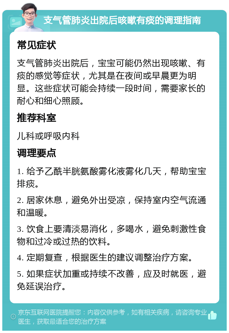 支气管肺炎出院后咳嗽有痰的调理指南 常见症状 支气管肺炎出院后，宝宝可能仍然出现咳嗽、有痰的感觉等症状，尤其是在夜间或早晨更为明显。这些症状可能会持续一段时间，需要家长的耐心和细心照顾。 推荐科室 儿科或呼吸内科 调理要点 1. 给予乙酰半胱氨酸雾化液雾化几天，帮助宝宝排痰。 2. 居家休息，避免外出受凉，保持室内空气流通和温暖。 3. 饮食上要清淡易消化，多喝水，避免刺激性食物和过冷或过热的饮料。 4. 定期复查，根据医生的建议调整治疗方案。 5. 如果症状加重或持续不改善，应及时就医，避免延误治疗。