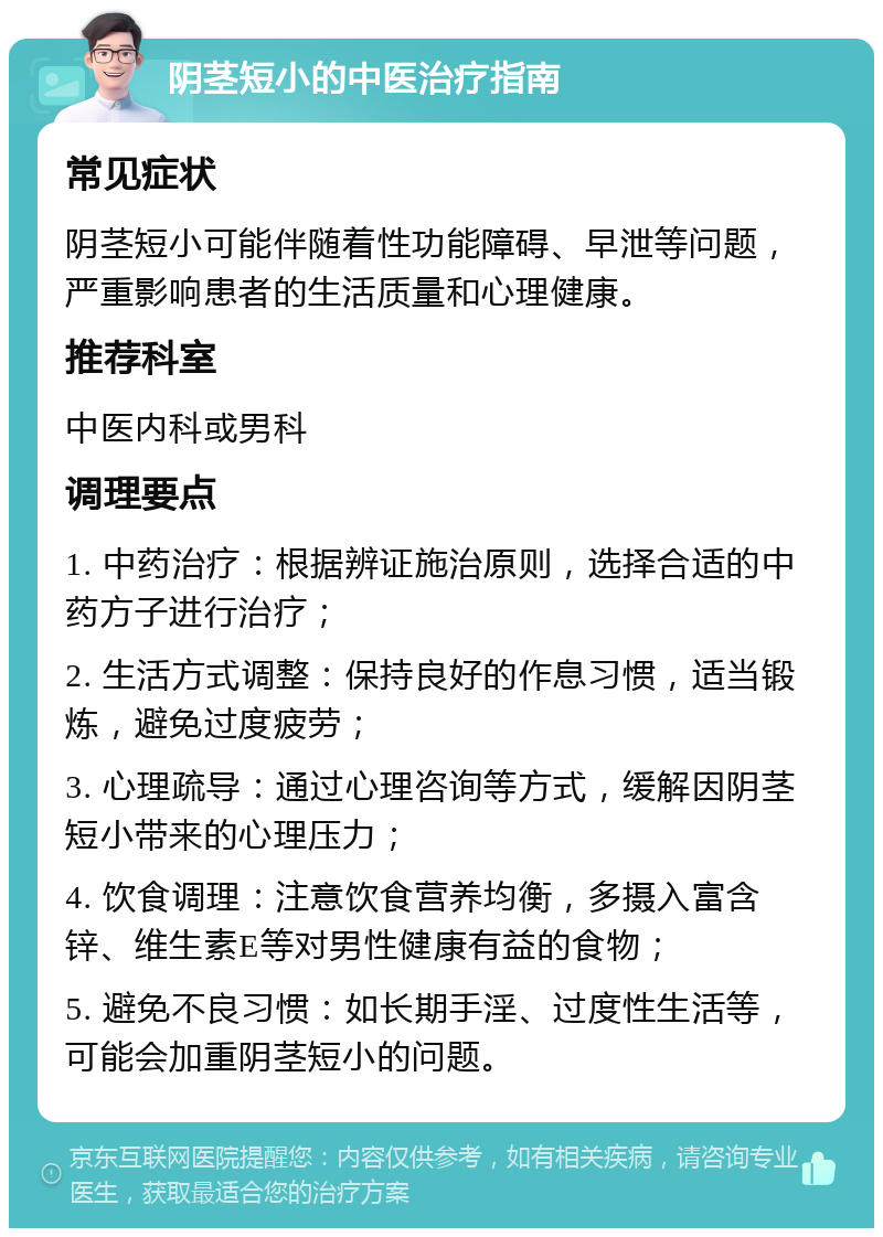 阴茎短小的中医治疗指南 常见症状 阴茎短小可能伴随着性功能障碍、早泄等问题，严重影响患者的生活质量和心理健康。 推荐科室 中医内科或男科 调理要点 1. 中药治疗：根据辨证施治原则，选择合适的中药方子进行治疗； 2. 生活方式调整：保持良好的作息习惯，适当锻炼，避免过度疲劳； 3. 心理疏导：通过心理咨询等方式，缓解因阴茎短小带来的心理压力； 4. 饮食调理：注意饮食营养均衡，多摄入富含锌、维生素E等对男性健康有益的食物； 5. 避免不良习惯：如长期手淫、过度性生活等，可能会加重阴茎短小的问题。