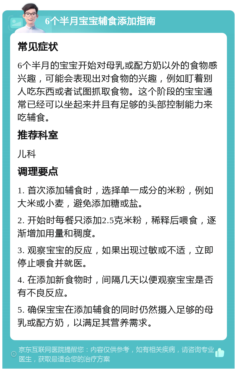 6个半月宝宝辅食添加指南 常见症状 6个半月的宝宝开始对母乳或配方奶以外的食物感兴趣，可能会表现出对食物的兴趣，例如盯着别人吃东西或者试图抓取食物。这个阶段的宝宝通常已经可以坐起来并且有足够的头部控制能力来吃辅食。 推荐科室 儿科 调理要点 1. 首次添加辅食时，选择单一成分的米粉，例如大米或小麦，避免添加糖或盐。 2. 开始时每餐只添加2.5克米粉，稀释后喂食，逐渐增加用量和稠度。 3. 观察宝宝的反应，如果出现过敏或不适，立即停止喂食并就医。 4. 在添加新食物时，间隔几天以便观察宝宝是否有不良反应。 5. 确保宝宝在添加辅食的同时仍然摄入足够的母乳或配方奶，以满足其营养需求。