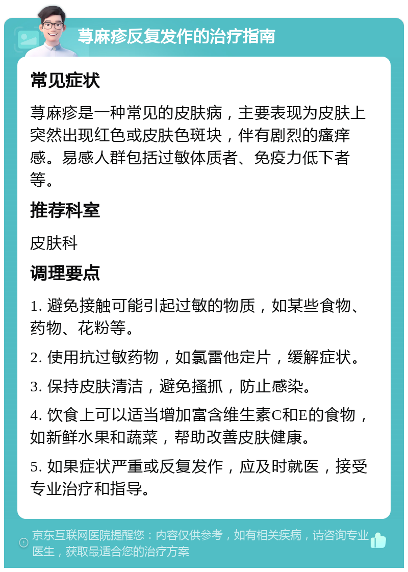 荨麻疹反复发作的治疗指南 常见症状 荨麻疹是一种常见的皮肤病，主要表现为皮肤上突然出现红色或皮肤色斑块，伴有剧烈的瘙痒感。易感人群包括过敏体质者、免疫力低下者等。 推荐科室 皮肤科 调理要点 1. 避免接触可能引起过敏的物质，如某些食物、药物、花粉等。 2. 使用抗过敏药物，如氯雷他定片，缓解症状。 3. 保持皮肤清洁，避免搔抓，防止感染。 4. 饮食上可以适当增加富含维生素C和E的食物，如新鲜水果和蔬菜，帮助改善皮肤健康。 5. 如果症状严重或反复发作，应及时就医，接受专业治疗和指导。