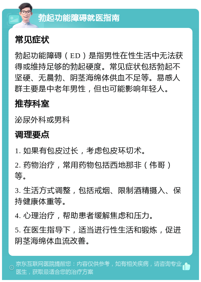 勃起功能障碍就医指南 常见症状 勃起功能障碍（ED）是指男性在性生活中无法获得或维持足够的勃起硬度。常见症状包括勃起不坚硬、无晨勃、阴茎海绵体供血不足等。易感人群主要是中老年男性，但也可能影响年轻人。 推荐科室 泌尿外科或男科 调理要点 1. 如果有包皮过长，考虑包皮环切术。 2. 药物治疗，常用药物包括西地那非（伟哥）等。 3. 生活方式调整，包括戒烟、限制酒精摄入、保持健康体重等。 4. 心理治疗，帮助患者缓解焦虑和压力。 5. 在医生指导下，适当进行性生活和锻炼，促进阴茎海绵体血流改善。