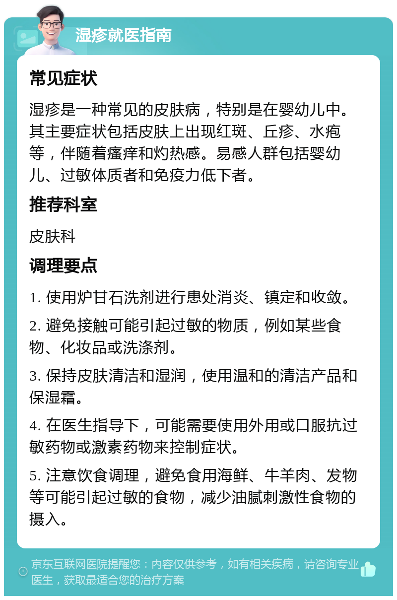 湿疹就医指南 常见症状 湿疹是一种常见的皮肤病，特别是在婴幼儿中。其主要症状包括皮肤上出现红斑、丘疹、水疱等，伴随着瘙痒和灼热感。易感人群包括婴幼儿、过敏体质者和免疫力低下者。 推荐科室 皮肤科 调理要点 1. 使用炉甘石洗剂进行患处消炎、镇定和收敛。 2. 避免接触可能引起过敏的物质，例如某些食物、化妆品或洗涤剂。 3. 保持皮肤清洁和湿润，使用温和的清洁产品和保湿霜。 4. 在医生指导下，可能需要使用外用或口服抗过敏药物或激素药物来控制症状。 5. 注意饮食调理，避免食用海鲜、牛羊肉、发物等可能引起过敏的食物，减少油腻刺激性食物的摄入。