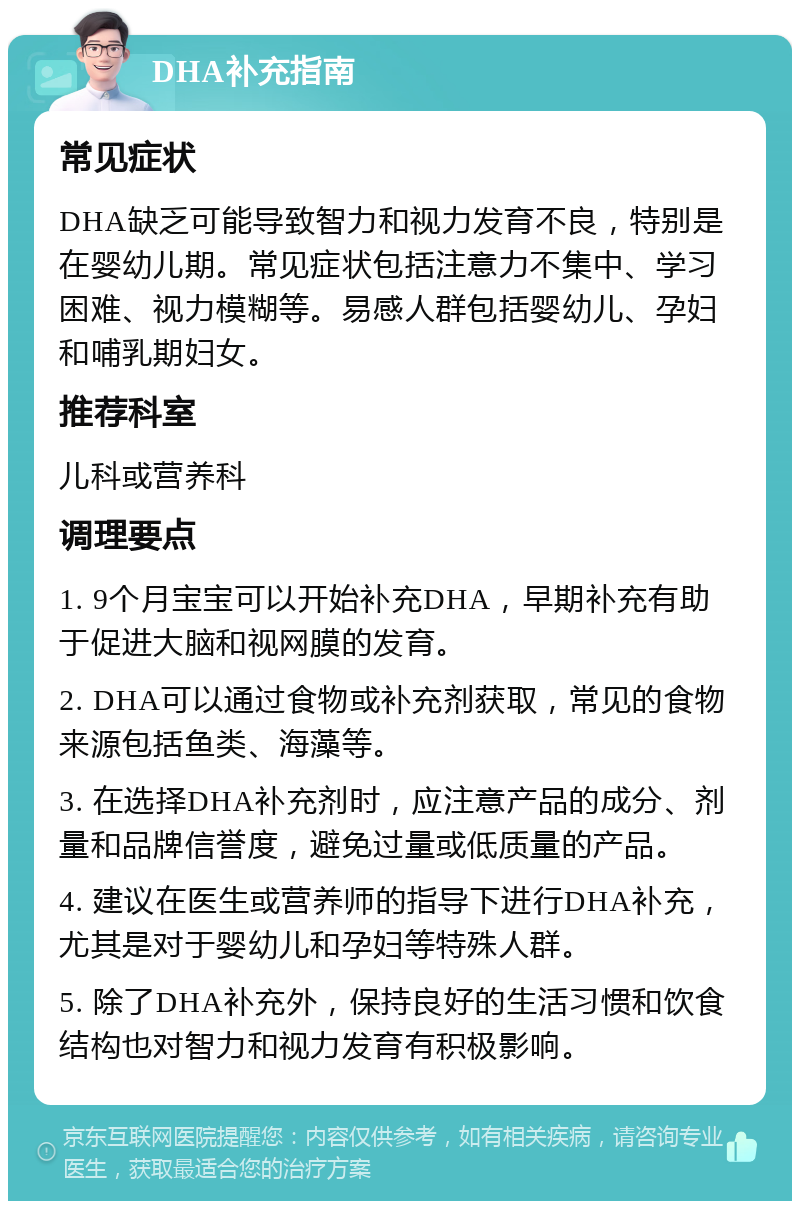 DHA补充指南 常见症状 DHA缺乏可能导致智力和视力发育不良，特别是在婴幼儿期。常见症状包括注意力不集中、学习困难、视力模糊等。易感人群包括婴幼儿、孕妇和哺乳期妇女。 推荐科室 儿科或营养科 调理要点 1. 9个月宝宝可以开始补充DHA，早期补充有助于促进大脑和视网膜的发育。 2. DHA可以通过食物或补充剂获取，常见的食物来源包括鱼类、海藻等。 3. 在选择DHA补充剂时，应注意产品的成分、剂量和品牌信誉度，避免过量或低质量的产品。 4. 建议在医生或营养师的指导下进行DHA补充，尤其是对于婴幼儿和孕妇等特殊人群。 5. 除了DHA补充外，保持良好的生活习惯和饮食结构也对智力和视力发育有积极影响。