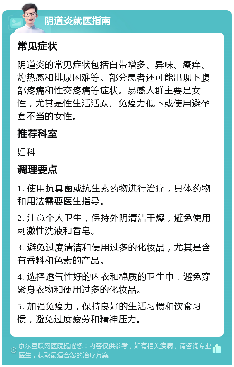 阴道炎就医指南 常见症状 阴道炎的常见症状包括白带增多、异味、瘙痒、灼热感和排尿困难等。部分患者还可能出现下腹部疼痛和性交疼痛等症状。易感人群主要是女性，尤其是性生活活跃、免疫力低下或使用避孕套不当的女性。 推荐科室 妇科 调理要点 1. 使用抗真菌或抗生素药物进行治疗，具体药物和用法需要医生指导。 2. 注意个人卫生，保持外阴清洁干燥，避免使用刺激性洗液和香皂。 3. 避免过度清洁和使用过多的化妆品，尤其是含有香料和色素的产品。 4. 选择透气性好的内衣和棉质的卫生巾，避免穿紧身衣物和使用过多的化妆品。 5. 加强免疫力，保持良好的生活习惯和饮食习惯，避免过度疲劳和精神压力。