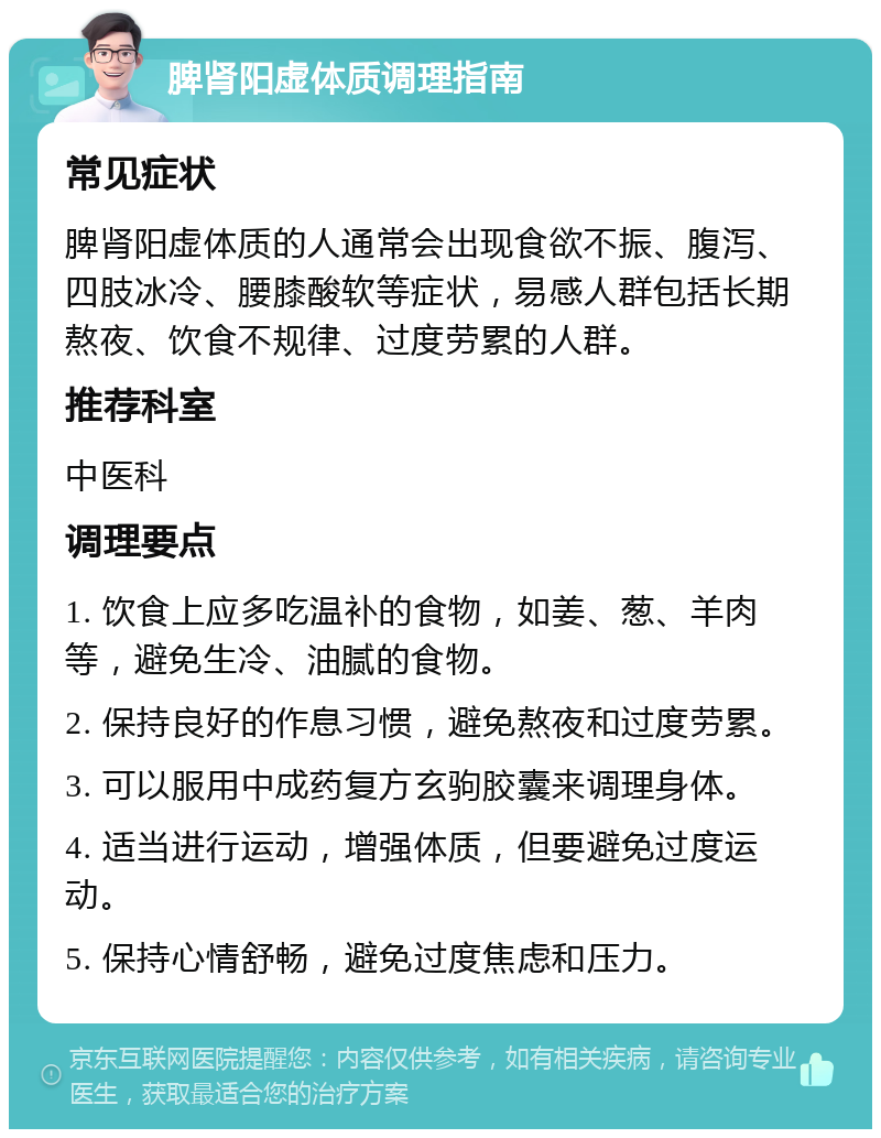 脾肾阳虚体质调理指南 常见症状 脾肾阳虚体质的人通常会出现食欲不振、腹泻、四肢冰冷、腰膝酸软等症状，易感人群包括长期熬夜、饮食不规律、过度劳累的人群。 推荐科室 中医科 调理要点 1. 饮食上应多吃温补的食物，如姜、葱、羊肉等，避免生冷、油腻的食物。 2. 保持良好的作息习惯，避免熬夜和过度劳累。 3. 可以服用中成药复方玄驹胶囊来调理身体。 4. 适当进行运动，增强体质，但要避免过度运动。 5. 保持心情舒畅，避免过度焦虑和压力。