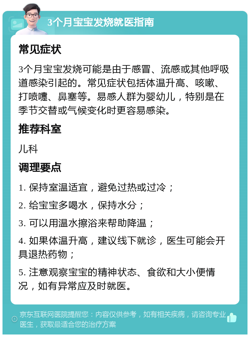 3个月宝宝发烧就医指南 常见症状 3个月宝宝发烧可能是由于感冒、流感或其他呼吸道感染引起的。常见症状包括体温升高、咳嗽、打喷嚏、鼻塞等。易感人群为婴幼儿，特别是在季节交替或气候变化时更容易感染。 推荐科室 儿科 调理要点 1. 保持室温适宜，避免过热或过冷； 2. 给宝宝多喝水，保持水分； 3. 可以用温水擦浴来帮助降温； 4. 如果体温升高，建议线下就诊，医生可能会开具退热药物； 5. 注意观察宝宝的精神状态、食欲和大小便情况，如有异常应及时就医。