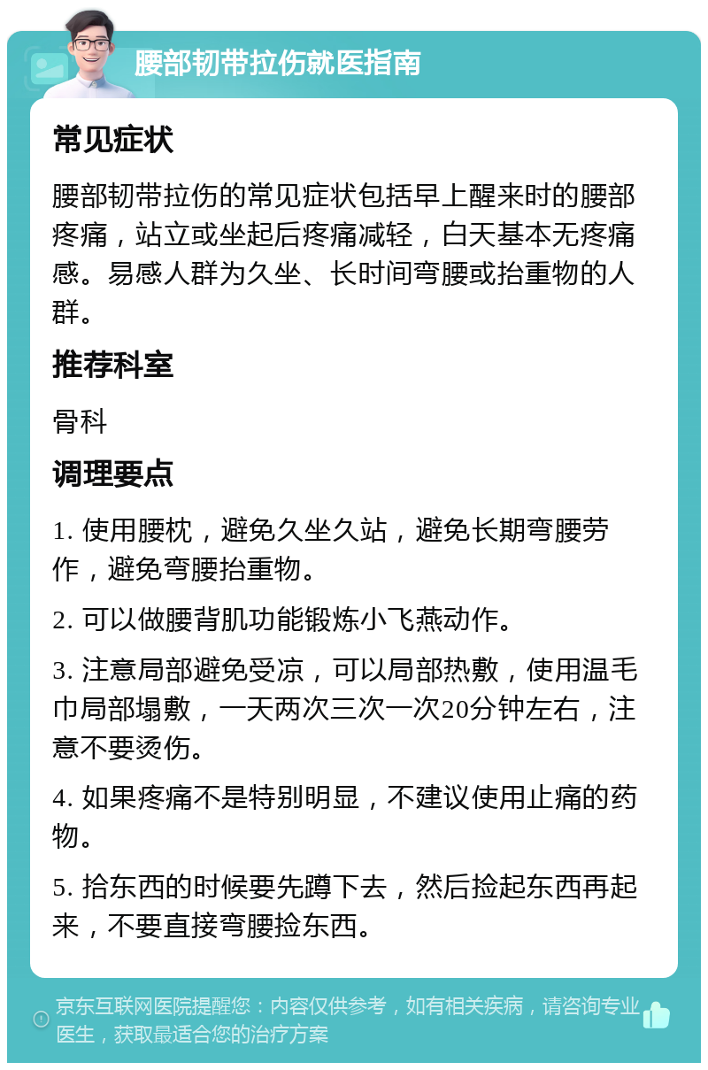 腰部韧带拉伤就医指南 常见症状 腰部韧带拉伤的常见症状包括早上醒来时的腰部疼痛，站立或坐起后疼痛减轻，白天基本无疼痛感。易感人群为久坐、长时间弯腰或抬重物的人群。 推荐科室 骨科 调理要点 1. 使用腰枕，避免久坐久站，避免长期弯腰劳作，避免弯腰抬重物。 2. 可以做腰背肌功能锻炼小飞燕动作。 3. 注意局部避免受凉，可以局部热敷，使用温毛巾局部塌敷，一天两次三次一次20分钟左右，注意不要烫伤。 4. 如果疼痛不是特别明显，不建议使用止痛的药物。 5. 拾东西的时候要先蹲下去，然后捡起东西再起来，不要直接弯腰捡东西。