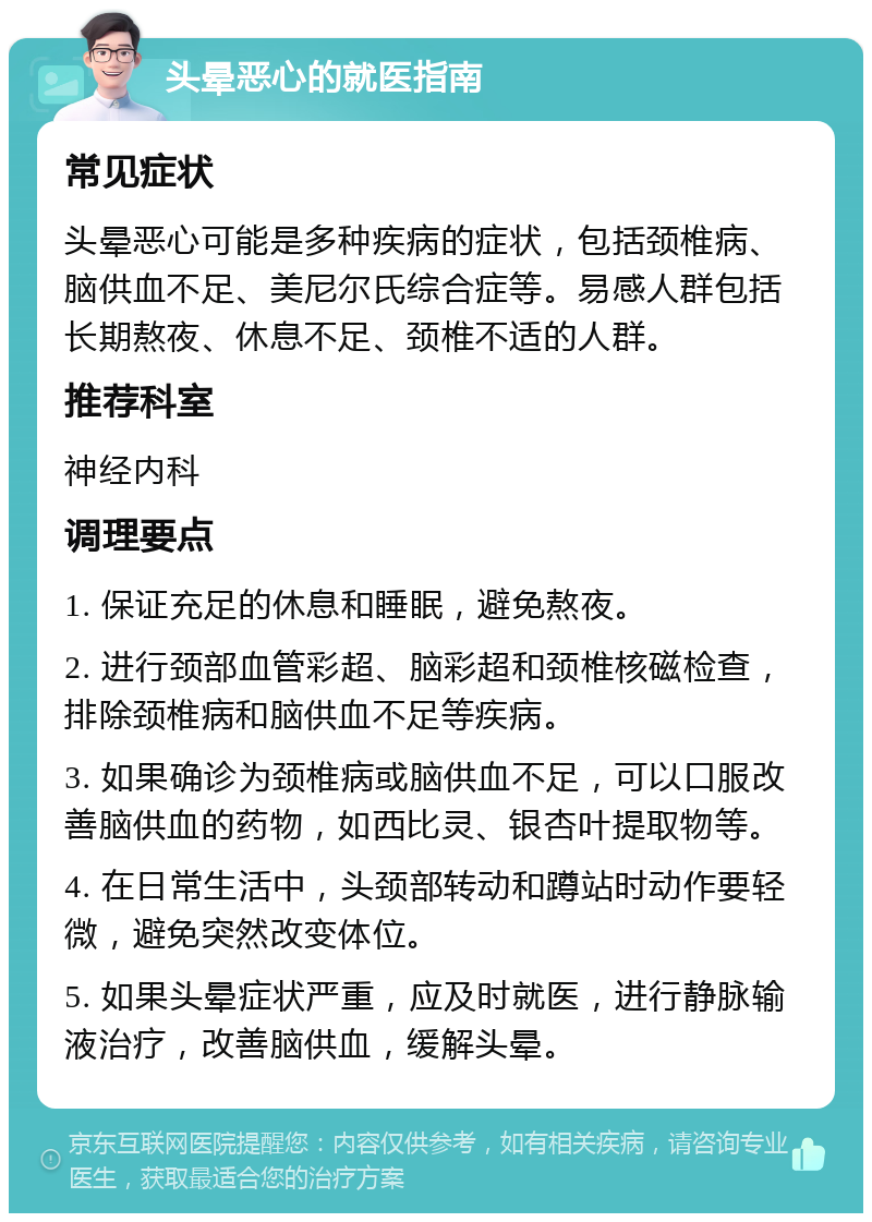 头晕恶心的就医指南 常见症状 头晕恶心可能是多种疾病的症状，包括颈椎病、脑供血不足、美尼尔氏综合症等。易感人群包括长期熬夜、休息不足、颈椎不适的人群。 推荐科室 神经内科 调理要点 1. 保证充足的休息和睡眠，避免熬夜。 2. 进行颈部血管彩超、脑彩超和颈椎核磁检查，排除颈椎病和脑供血不足等疾病。 3. 如果确诊为颈椎病或脑供血不足，可以口服改善脑供血的药物，如西比灵、银杏叶提取物等。 4. 在日常生活中，头颈部转动和蹲站时动作要轻微，避免突然改变体位。 5. 如果头晕症状严重，应及时就医，进行静脉输液治疗，改善脑供血，缓解头晕。