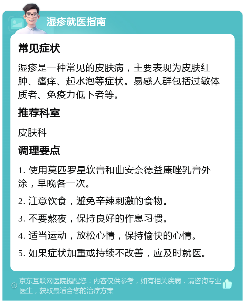 湿疹就医指南 常见症状 湿疹是一种常见的皮肤病，主要表现为皮肤红肿、瘙痒、起水泡等症状。易感人群包括过敏体质者、免疫力低下者等。 推荐科室 皮肤科 调理要点 1. 使用莫匹罗星软膏和曲安奈德益康唑乳膏外涂，早晚各一次。 2. 注意饮食，避免辛辣刺激的食物。 3. 不要熬夜，保持良好的作息习惯。 4. 适当运动，放松心情，保持愉快的心情。 5. 如果症状加重或持续不改善，应及时就医。