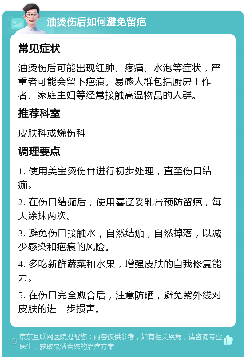 油烫伤后如何避免留疤 常见症状 油烫伤后可能出现红肿、疼痛、水泡等症状，严重者可能会留下疤痕。易感人群包括厨房工作者、家庭主妇等经常接触高温物品的人群。 推荐科室 皮肤科或烧伤科 调理要点 1. 使用美宝烫伤膏进行初步处理，直至伤口结痂。 2. 在伤口结痂后，使用喜辽妥乳膏预防留疤，每天涂抹两次。 3. 避免伤口接触水，自然结痂，自然掉落，以减少感染和疤痕的风险。 4. 多吃新鲜蔬菜和水果，增强皮肤的自我修复能力。 5. 在伤口完全愈合后，注意防晒，避免紫外线对皮肤的进一步损害。