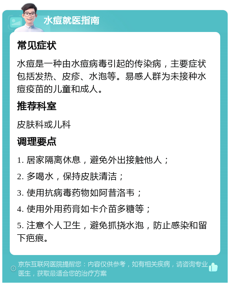 水痘就医指南 常见症状 水痘是一种由水痘病毒引起的传染病，主要症状包括发热、皮疹、水泡等。易感人群为未接种水痘疫苗的儿童和成人。 推荐科室 皮肤科或儿科 调理要点 1. 居家隔离休息，避免外出接触他人； 2. 多喝水，保持皮肤清洁； 3. 使用抗病毒药物如阿昔洛韦； 4. 使用外用药膏如卡介苗多糖等； 5. 注意个人卫生，避免抓挠水泡，防止感染和留下疤痕。