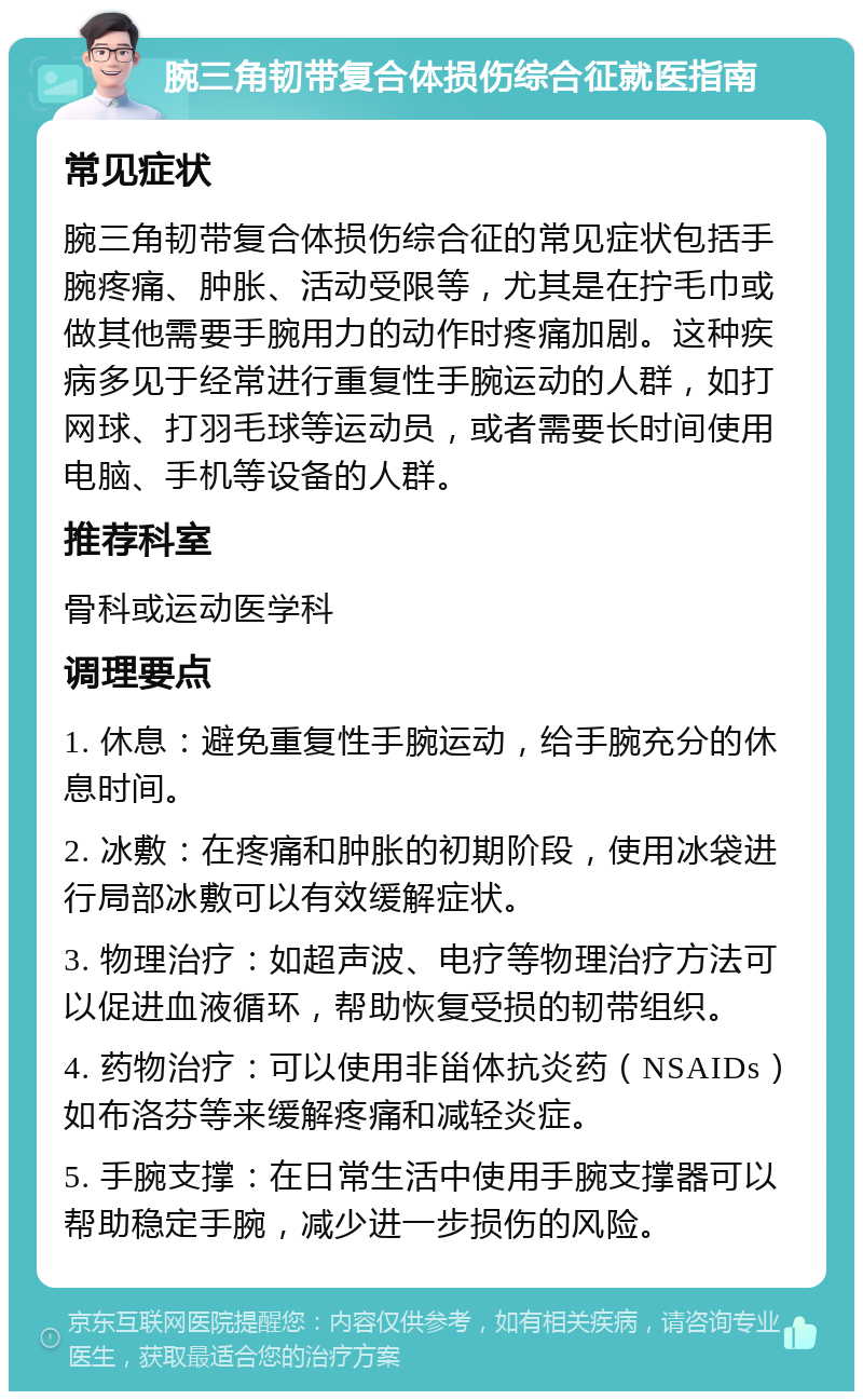 腕三角韧带复合体损伤综合征就医指南 常见症状 腕三角韧带复合体损伤综合征的常见症状包括手腕疼痛、肿胀、活动受限等，尤其是在拧毛巾或做其他需要手腕用力的动作时疼痛加剧。这种疾病多见于经常进行重复性手腕运动的人群，如打网球、打羽毛球等运动员，或者需要长时间使用电脑、手机等设备的人群。 推荐科室 骨科或运动医学科 调理要点 1. 休息：避免重复性手腕运动，给手腕充分的休息时间。 2. 冰敷：在疼痛和肿胀的初期阶段，使用冰袋进行局部冰敷可以有效缓解症状。 3. 物理治疗：如超声波、电疗等物理治疗方法可以促进血液循环，帮助恢复受损的韧带组织。 4. 药物治疗：可以使用非甾体抗炎药（NSAIDs）如布洛芬等来缓解疼痛和减轻炎症。 5. 手腕支撑：在日常生活中使用手腕支撑器可以帮助稳定手腕，减少进一步损伤的风险。