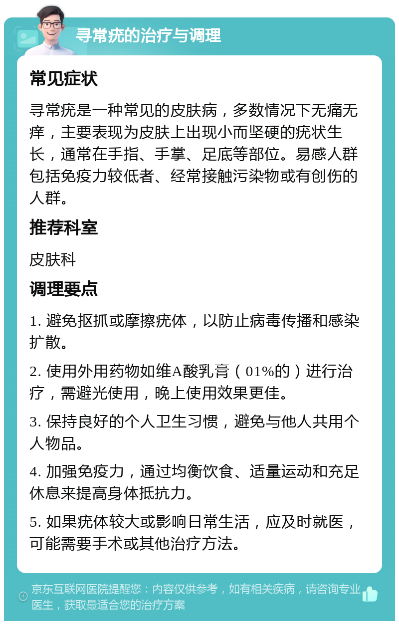 寻常疣的治疗与调理 常见症状 寻常疣是一种常见的皮肤病，多数情况下无痛无痒，主要表现为皮肤上出现小而坚硬的疣状生长，通常在手指、手掌、足底等部位。易感人群包括免疫力较低者、经常接触污染物或有创伤的人群。 推荐科室 皮肤科 调理要点 1. 避免抠抓或摩擦疣体，以防止病毒传播和感染扩散。 2. 使用外用药物如维A酸乳膏（01%的）进行治疗，需避光使用，晚上使用效果更佳。 3. 保持良好的个人卫生习惯，避免与他人共用个人物品。 4. 加强免疫力，通过均衡饮食、适量运动和充足休息来提高身体抵抗力。 5. 如果疣体较大或影响日常生活，应及时就医，可能需要手术或其他治疗方法。