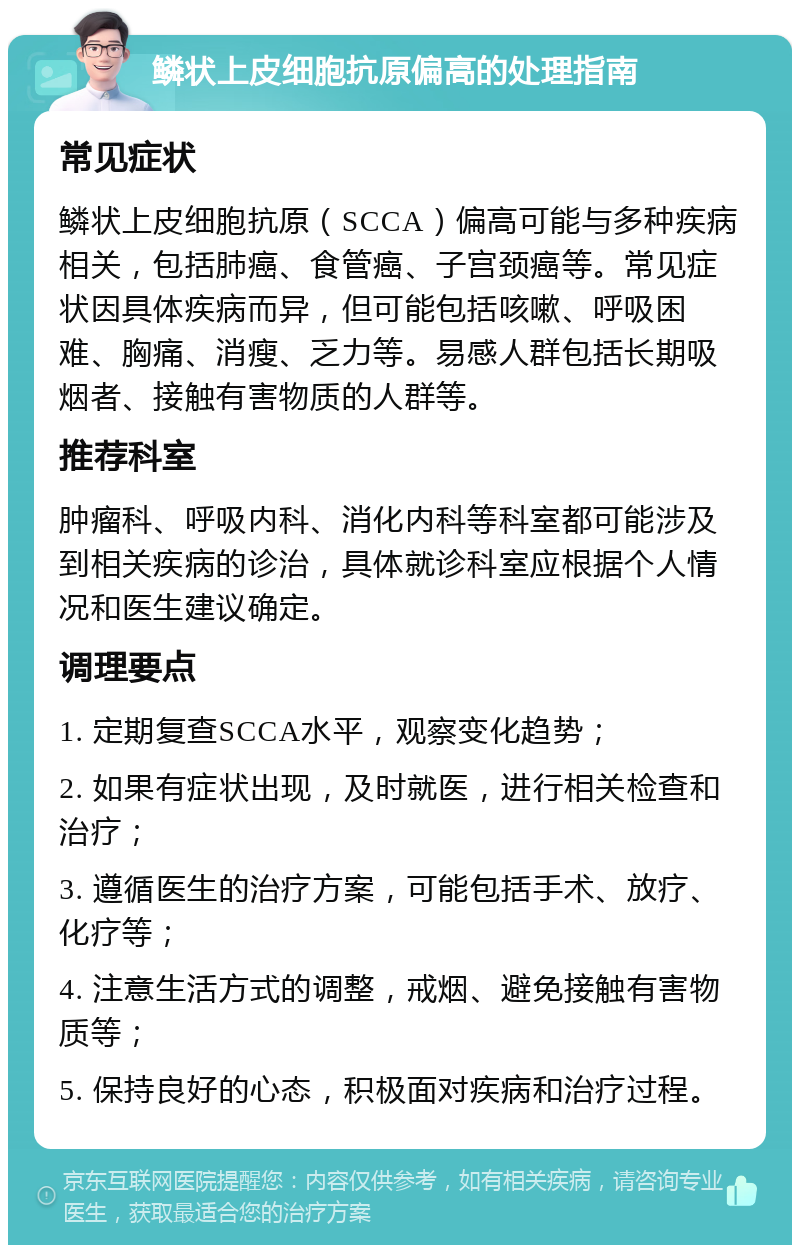 鳞状上皮细胞抗原偏高的处理指南 常见症状 鳞状上皮细胞抗原（SCCA）偏高可能与多种疾病相关，包括肺癌、食管癌、子宫颈癌等。常见症状因具体疾病而异，但可能包括咳嗽、呼吸困难、胸痛、消瘦、乏力等。易感人群包括长期吸烟者、接触有害物质的人群等。 推荐科室 肿瘤科、呼吸内科、消化内科等科室都可能涉及到相关疾病的诊治，具体就诊科室应根据个人情况和医生建议确定。 调理要点 1. 定期复查SCCA水平，观察变化趋势； 2. 如果有症状出现，及时就医，进行相关检查和治疗； 3. 遵循医生的治疗方案，可能包括手术、放疗、化疗等； 4. 注意生活方式的调整，戒烟、避免接触有害物质等； 5. 保持良好的心态，积极面对疾病和治疗过程。