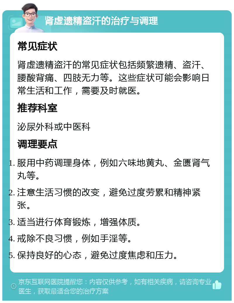 肾虚遗精盗汗的治疗与调理 常见症状 肾虚遗精盗汗的常见症状包括频繁遗精、盗汗、腰酸背痛、四肢无力等。这些症状可能会影响日常生活和工作，需要及时就医。 推荐科室 泌尿外科或中医科 调理要点 服用中药调理身体，例如六味地黄丸、金匮肾气丸等。 注意生活习惯的改变，避免过度劳累和精神紧张。 适当进行体育锻炼，增强体质。 戒除不良习惯，例如手淫等。 保持良好的心态，避免过度焦虑和压力。