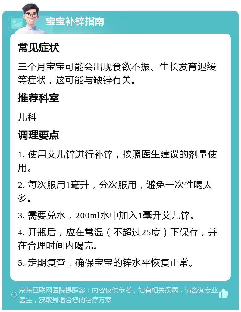 宝宝补锌指南 常见症状 三个月宝宝可能会出现食欲不振、生长发育迟缓等症状，这可能与缺锌有关。 推荐科室 儿科 调理要点 1. 使用艾儿锌进行补锌，按照医生建议的剂量使用。 2. 每次服用1毫升，分次服用，避免一次性喝太多。 3. 需要兑水，200ml水中加入1毫升艾儿锌。 4. 开瓶后，应在常温（不超过25度）下保存，并在合理时间内喝完。 5. 定期复查，确保宝宝的锌水平恢复正常。