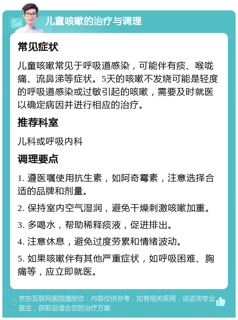 儿童咳嗽的治疗与调理 常见症状 儿童咳嗽常见于呼吸道感染，可能伴有痰、喉咙痛、流鼻涕等症状。5天的咳嗽不发烧可能是轻度的呼吸道感染或过敏引起的咳嗽，需要及时就医以确定病因并进行相应的治疗。 推荐科室 儿科或呼吸内科 调理要点 1. 遵医嘱使用抗生素，如阿奇霉素，注意选择合适的品牌和剂量。 2. 保持室内空气湿润，避免干燥刺激咳嗽加重。 3. 多喝水，帮助稀释痰液，促进排出。 4. 注意休息，避免过度劳累和情绪波动。 5. 如果咳嗽伴有其他严重症状，如呼吸困难、胸痛等，应立即就医。