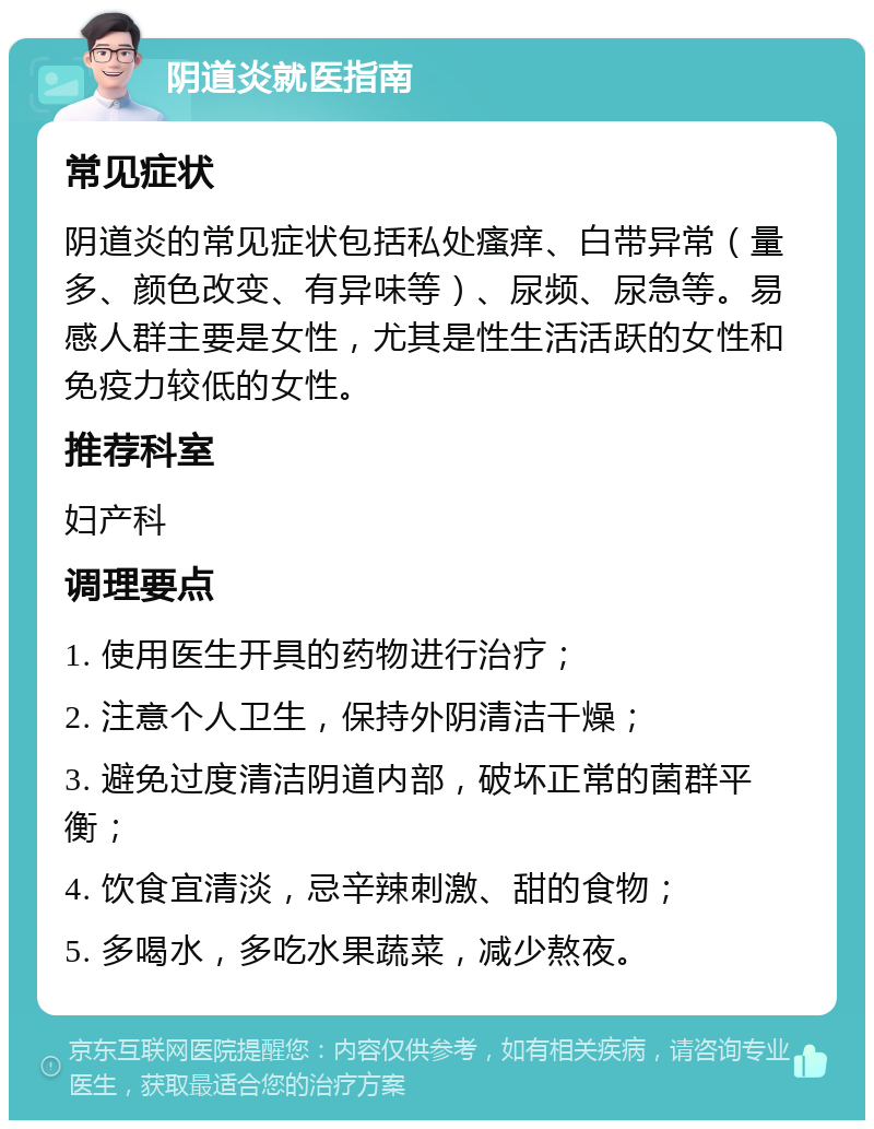 阴道炎就医指南 常见症状 阴道炎的常见症状包括私处瘙痒、白带异常（量多、颜色改变、有异味等）、尿频、尿急等。易感人群主要是女性，尤其是性生活活跃的女性和免疫力较低的女性。 推荐科室 妇产科 调理要点 1. 使用医生开具的药物进行治疗； 2. 注意个人卫生，保持外阴清洁干燥； 3. 避免过度清洁阴道内部，破坏正常的菌群平衡； 4. 饮食宜清淡，忌辛辣刺激、甜的食物； 5. 多喝水，多吃水果蔬菜，减少熬夜。