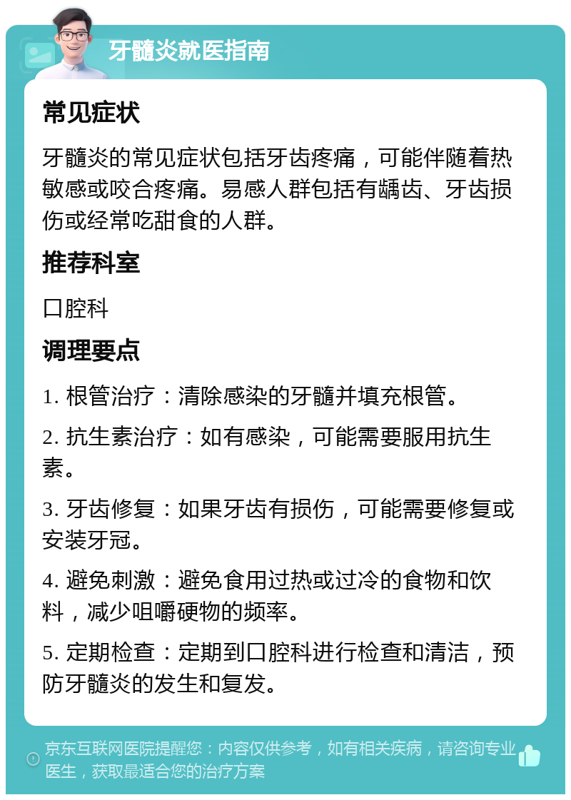 牙髓炎就医指南 常见症状 牙髓炎的常见症状包括牙齿疼痛，可能伴随着热敏感或咬合疼痛。易感人群包括有龋齿、牙齿损伤或经常吃甜食的人群。 推荐科室 口腔科 调理要点 1. 根管治疗：清除感染的牙髓并填充根管。 2. 抗生素治疗：如有感染，可能需要服用抗生素。 3. 牙齿修复：如果牙齿有损伤，可能需要修复或安装牙冠。 4. 避免刺激：避免食用过热或过冷的食物和饮料，减少咀嚼硬物的频率。 5. 定期检查：定期到口腔科进行检查和清洁，预防牙髓炎的发生和复发。