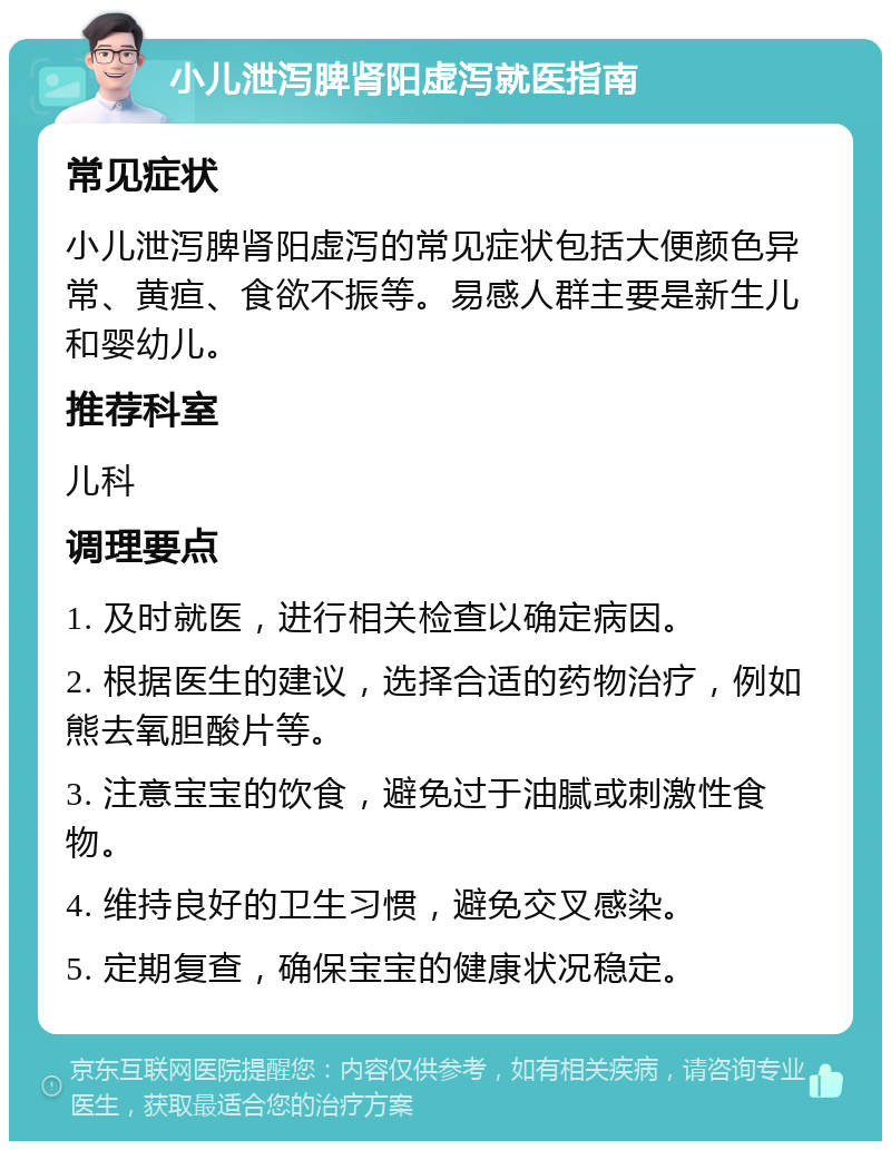 小儿泄泻脾肾阳虚泻就医指南 常见症状 小儿泄泻脾肾阳虚泻的常见症状包括大便颜色异常、黄疸、食欲不振等。易感人群主要是新生儿和婴幼儿。 推荐科室 儿科 调理要点 1. 及时就医，进行相关检查以确定病因。 2. 根据医生的建议，选择合适的药物治疗，例如熊去氧胆酸片等。 3. 注意宝宝的饮食，避免过于油腻或刺激性食物。 4. 维持良好的卫生习惯，避免交叉感染。 5. 定期复查，确保宝宝的健康状况稳定。