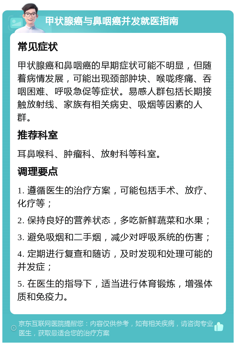 甲状腺癌与鼻咽癌并发就医指南 常见症状 甲状腺癌和鼻咽癌的早期症状可能不明显，但随着病情发展，可能出现颈部肿块、喉咙疼痛、吞咽困难、呼吸急促等症状。易感人群包括长期接触放射线、家族有相关病史、吸烟等因素的人群。 推荐科室 耳鼻喉科、肿瘤科、放射科等科室。 调理要点 1. 遵循医生的治疗方案，可能包括手术、放疗、化疗等； 2. 保持良好的营养状态，多吃新鲜蔬菜和水果； 3. 避免吸烟和二手烟，减少对呼吸系统的伤害； 4. 定期进行复查和随访，及时发现和处理可能的并发症； 5. 在医生的指导下，适当进行体育锻炼，增强体质和免疫力。