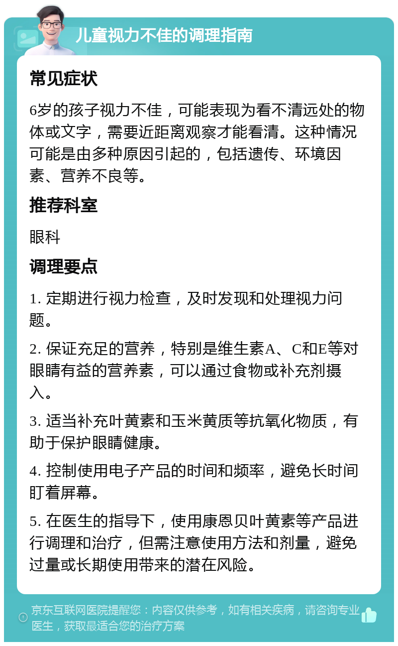 儿童视力不佳的调理指南 常见症状 6岁的孩子视力不佳，可能表现为看不清远处的物体或文字，需要近距离观察才能看清。这种情况可能是由多种原因引起的，包括遗传、环境因素、营养不良等。 推荐科室 眼科 调理要点 1. 定期进行视力检查，及时发现和处理视力问题。 2. 保证充足的营养，特别是维生素A、C和E等对眼睛有益的营养素，可以通过食物或补充剂摄入。 3. 适当补充叶黄素和玉米黄质等抗氧化物质，有助于保护眼睛健康。 4. 控制使用电子产品的时间和频率，避免长时间盯着屏幕。 5. 在医生的指导下，使用康恩贝叶黄素等产品进行调理和治疗，但需注意使用方法和剂量，避免过量或长期使用带来的潜在风险。