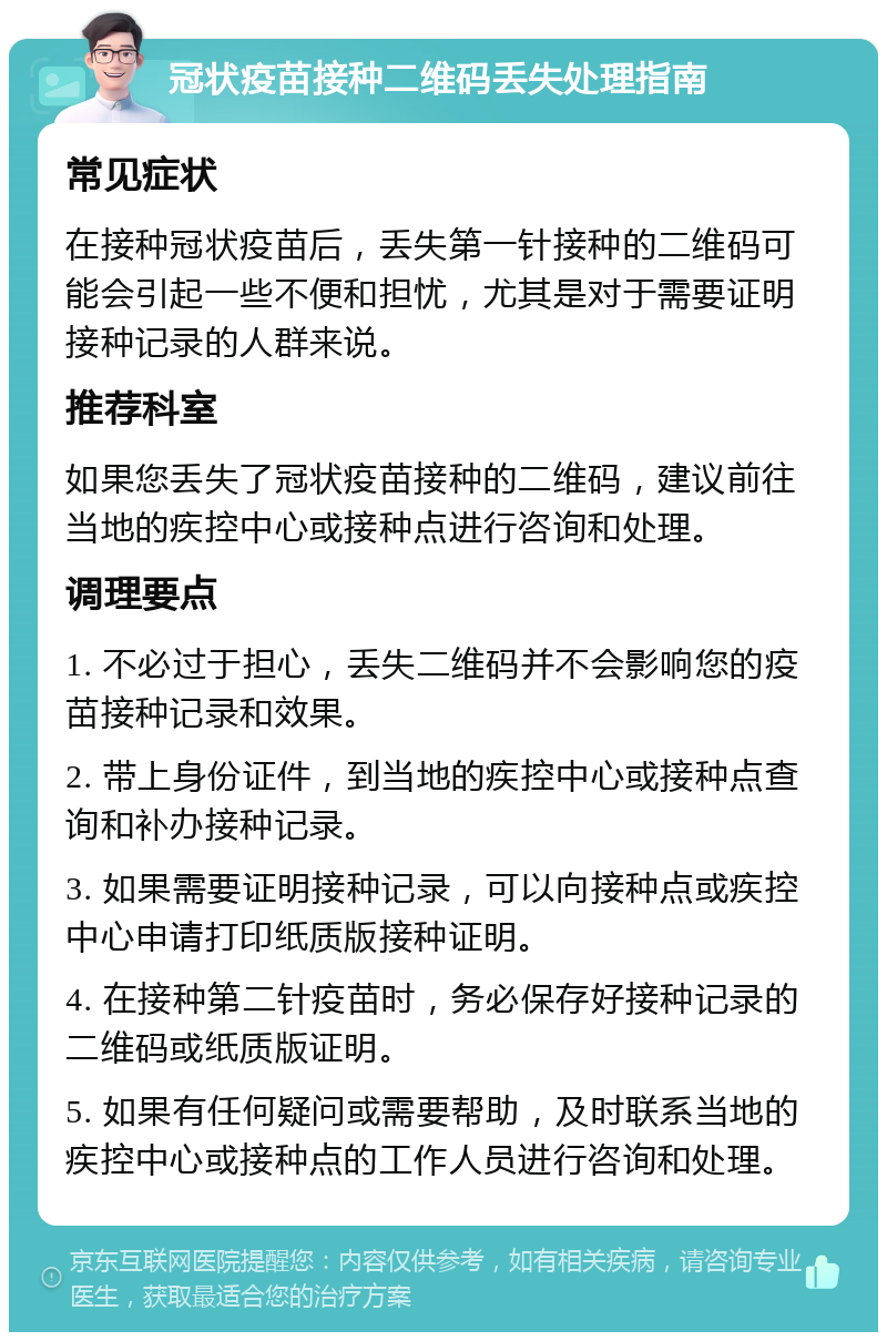 冠状疫苗接种二维码丢失处理指南 常见症状 在接种冠状疫苗后，丢失第一针接种的二维码可能会引起一些不便和担忧，尤其是对于需要证明接种记录的人群来说。 推荐科室 如果您丢失了冠状疫苗接种的二维码，建议前往当地的疾控中心或接种点进行咨询和处理。 调理要点 1. 不必过于担心，丢失二维码并不会影响您的疫苗接种记录和效果。 2. 带上身份证件，到当地的疾控中心或接种点查询和补办接种记录。 3. 如果需要证明接种记录，可以向接种点或疾控中心申请打印纸质版接种证明。 4. 在接种第二针疫苗时，务必保存好接种记录的二维码或纸质版证明。 5. 如果有任何疑问或需要帮助，及时联系当地的疾控中心或接种点的工作人员进行咨询和处理。