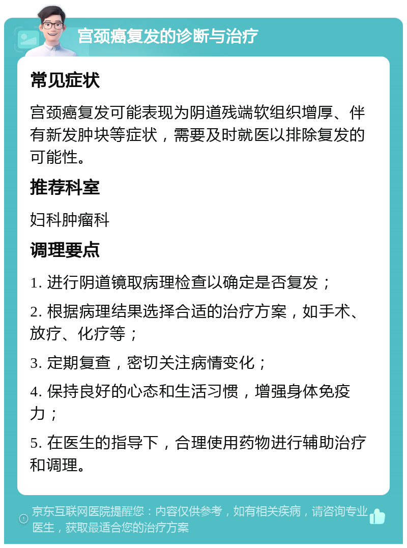 宫颈癌复发的诊断与治疗 常见症状 宫颈癌复发可能表现为阴道残端软组织增厚、伴有新发肿块等症状，需要及时就医以排除复发的可能性。 推荐科室 妇科肿瘤科 调理要点 1. 进行阴道镜取病理检查以确定是否复发； 2. 根据病理结果选择合适的治疗方案，如手术、放疗、化疗等； 3. 定期复查，密切关注病情变化； 4. 保持良好的心态和生活习惯，增强身体免疫力； 5. 在医生的指导下，合理使用药物进行辅助治疗和调理。