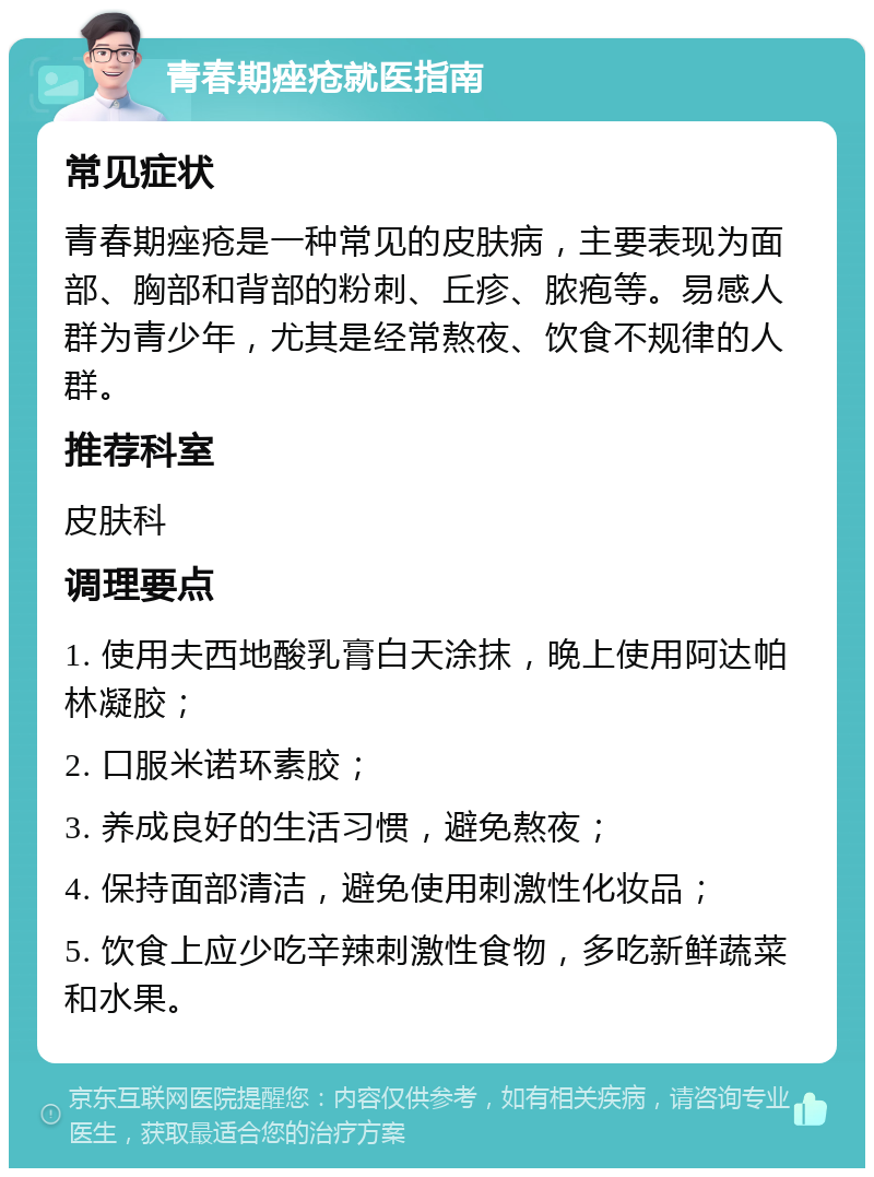 青春期痤疮就医指南 常见症状 青春期痤疮是一种常见的皮肤病，主要表现为面部、胸部和背部的粉刺、丘疹、脓疱等。易感人群为青少年，尤其是经常熬夜、饮食不规律的人群。 推荐科室 皮肤科 调理要点 1. 使用夫西地酸乳膏白天涂抹，晚上使用阿达帕林凝胶； 2. 口服米诺环素胶； 3. 养成良好的生活习惯，避免熬夜； 4. 保持面部清洁，避免使用刺激性化妆品； 5. 饮食上应少吃辛辣刺激性食物，多吃新鲜蔬菜和水果。