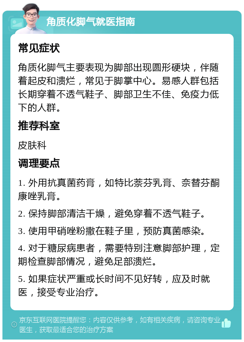 角质化脚气就医指南 常见症状 角质化脚气主要表现为脚部出现圆形硬块，伴随着起皮和溃烂，常见于脚掌中心。易感人群包括长期穿着不透气鞋子、脚部卫生不佳、免疫力低下的人群。 推荐科室 皮肤科 调理要点 1. 外用抗真菌药膏，如特比萘芬乳膏、奈替芬酮康唑乳膏。 2. 保持脚部清洁干燥，避免穿着不透气鞋子。 3. 使用甲硝唑粉撒在鞋子里，预防真菌感染。 4. 对于糖尿病患者，需要特别注意脚部护理，定期检查脚部情况，避免足部溃烂。 5. 如果症状严重或长时间不见好转，应及时就医，接受专业治疗。