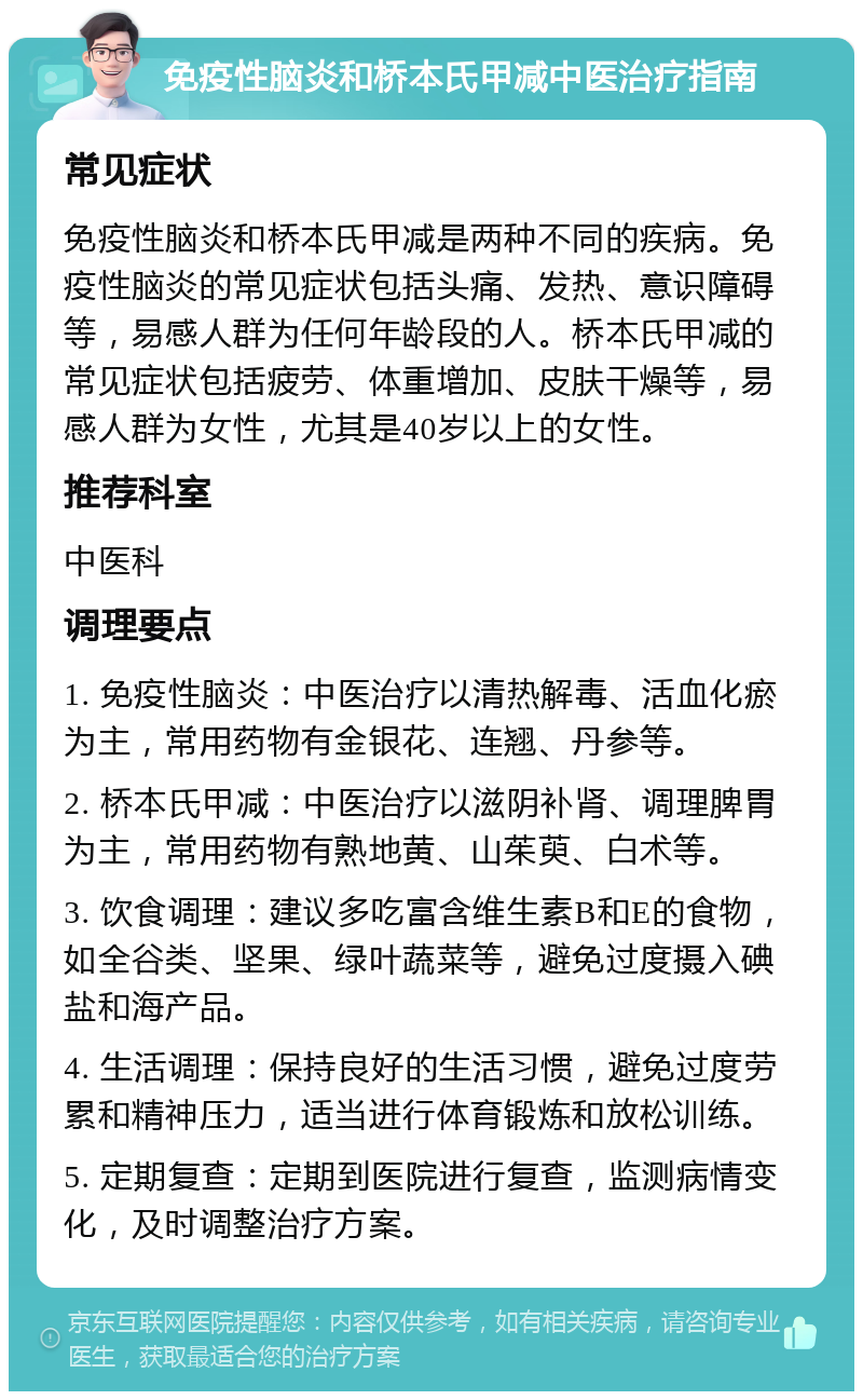 免疫性脑炎和桥本氏甲减中医治疗指南 常见症状 免疫性脑炎和桥本氏甲减是两种不同的疾病。免疫性脑炎的常见症状包括头痛、发热、意识障碍等，易感人群为任何年龄段的人。桥本氏甲减的常见症状包括疲劳、体重增加、皮肤干燥等，易感人群为女性，尤其是40岁以上的女性。 推荐科室 中医科 调理要点 1. 免疫性脑炎：中医治疗以清热解毒、活血化瘀为主，常用药物有金银花、连翘、丹参等。 2. 桥本氏甲减：中医治疗以滋阴补肾、调理脾胃为主，常用药物有熟地黄、山茱萸、白术等。 3. 饮食调理：建议多吃富含维生素B和E的食物，如全谷类、坚果、绿叶蔬菜等，避免过度摄入碘盐和海产品。 4. 生活调理：保持良好的生活习惯，避免过度劳累和精神压力，适当进行体育锻炼和放松训练。 5. 定期复查：定期到医院进行复查，监测病情变化，及时调整治疗方案。