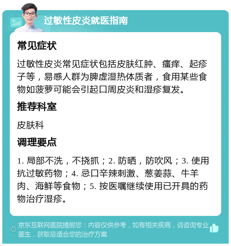 过敏性皮炎就医指南 常见症状 过敏性皮炎常见症状包括皮肤红肿、瘙痒、起疹子等，易感人群为脾虚湿热体质者，食用某些食物如菠萝可能会引起口周皮炎和湿疹复发。 推荐科室 皮肤科 调理要点 1. 局部不洗，不挠抓；2. 防晒，防吹风；3. 使用抗过敏药物；4. 忌口辛辣刺激、葱姜蒜、牛羊肉、海鲜等食物；5. 按医嘱继续使用已开具的药物治疗湿疹。