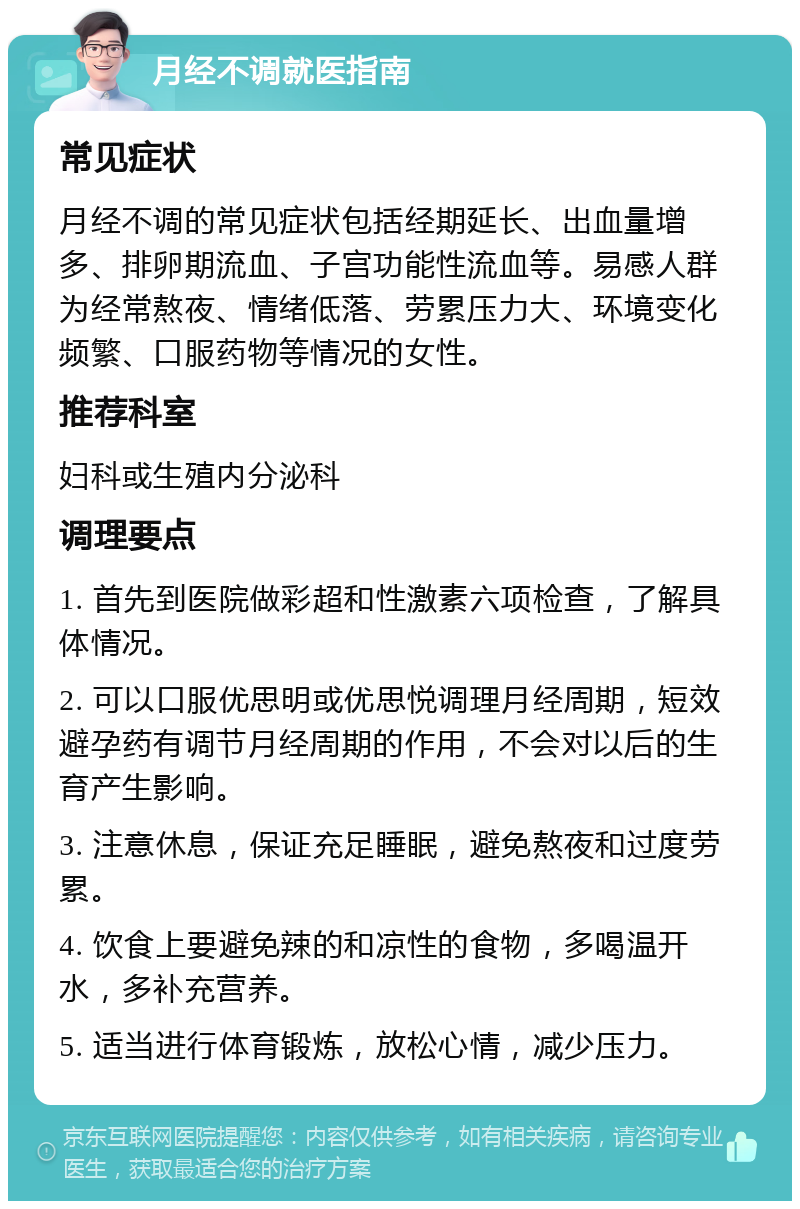 月经不调就医指南 常见症状 月经不调的常见症状包括经期延长、出血量增多、排卵期流血、子宫功能性流血等。易感人群为经常熬夜、情绪低落、劳累压力大、环境变化频繁、口服药物等情况的女性。 推荐科室 妇科或生殖内分泌科 调理要点 1. 首先到医院做彩超和性激素六项检查，了解具体情况。 2. 可以口服优思明或优思悦调理月经周期，短效避孕药有调节月经周期的作用，不会对以后的生育产生影响。 3. 注意休息，保证充足睡眠，避免熬夜和过度劳累。 4. 饮食上要避免辣的和凉性的食物，多喝温开水，多补充营养。 5. 适当进行体育锻炼，放松心情，减少压力。