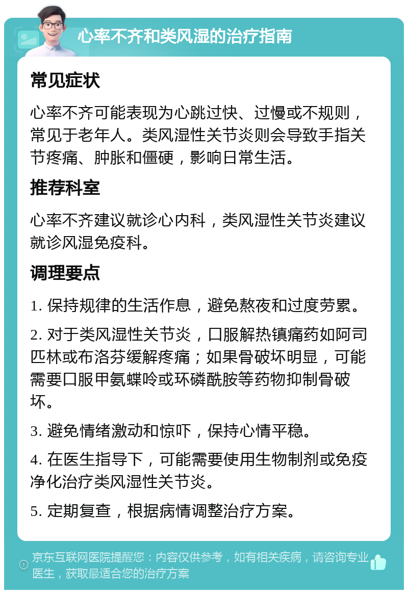 心率不齐和类风湿的治疗指南 常见症状 心率不齐可能表现为心跳过快、过慢或不规则，常见于老年人。类风湿性关节炎则会导致手指关节疼痛、肿胀和僵硬，影响日常生活。 推荐科室 心率不齐建议就诊心内科，类风湿性关节炎建议就诊风湿免疫科。 调理要点 1. 保持规律的生活作息，避免熬夜和过度劳累。 2. 对于类风湿性关节炎，口服解热镇痛药如阿司匹林或布洛芬缓解疼痛；如果骨破坏明显，可能需要口服甲氨蝶呤或环磷酰胺等药物抑制骨破坏。 3. 避免情绪激动和惊吓，保持心情平稳。 4. 在医生指导下，可能需要使用生物制剂或免疫净化治疗类风湿性关节炎。 5. 定期复查，根据病情调整治疗方案。