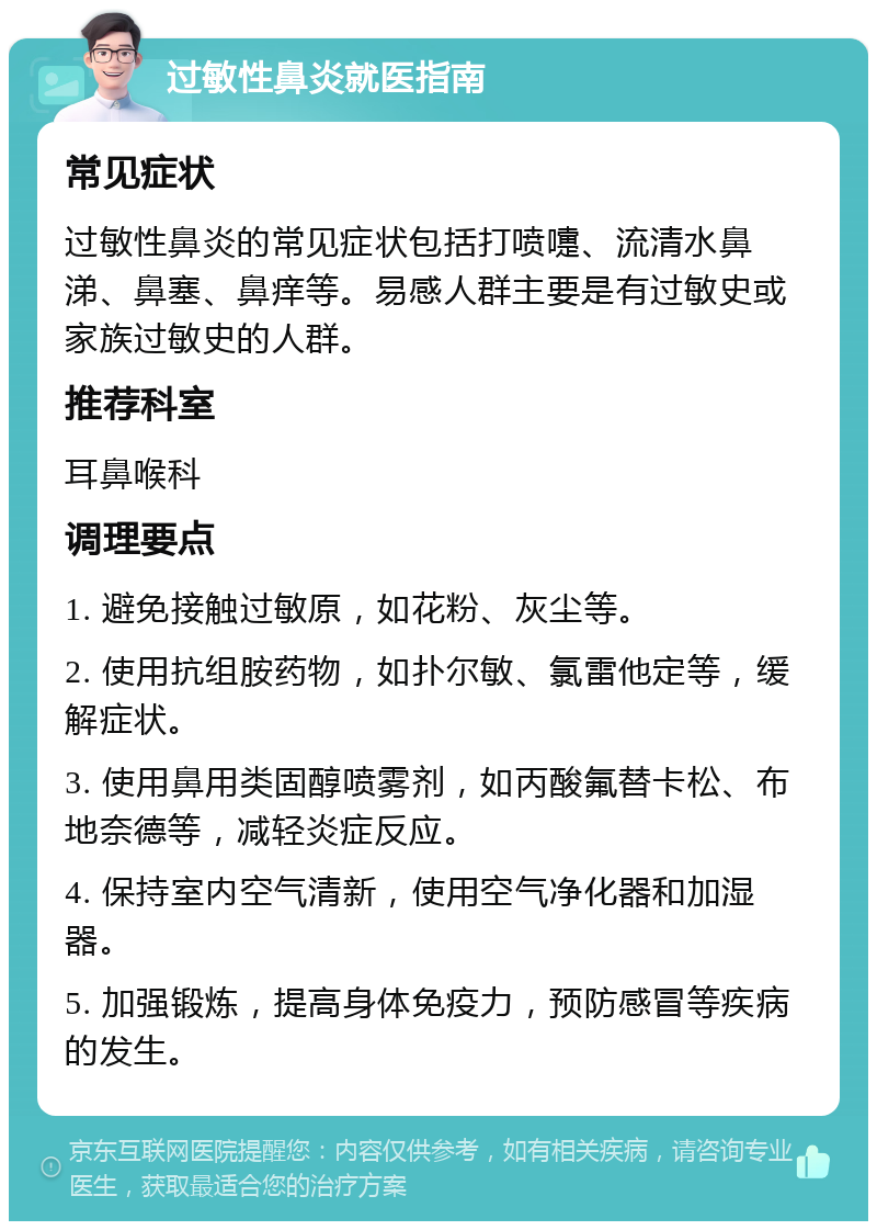 过敏性鼻炎就医指南 常见症状 过敏性鼻炎的常见症状包括打喷嚏、流清水鼻涕、鼻塞、鼻痒等。易感人群主要是有过敏史或家族过敏史的人群。 推荐科室 耳鼻喉科 调理要点 1. 避免接触过敏原，如花粉、灰尘等。 2. 使用抗组胺药物，如扑尔敏、氯雷他定等，缓解症状。 3. 使用鼻用类固醇喷雾剂，如丙酸氟替卡松、布地奈德等，减轻炎症反应。 4. 保持室内空气清新，使用空气净化器和加湿器。 5. 加强锻炼，提高身体免疫力，预防感冒等疾病的发生。