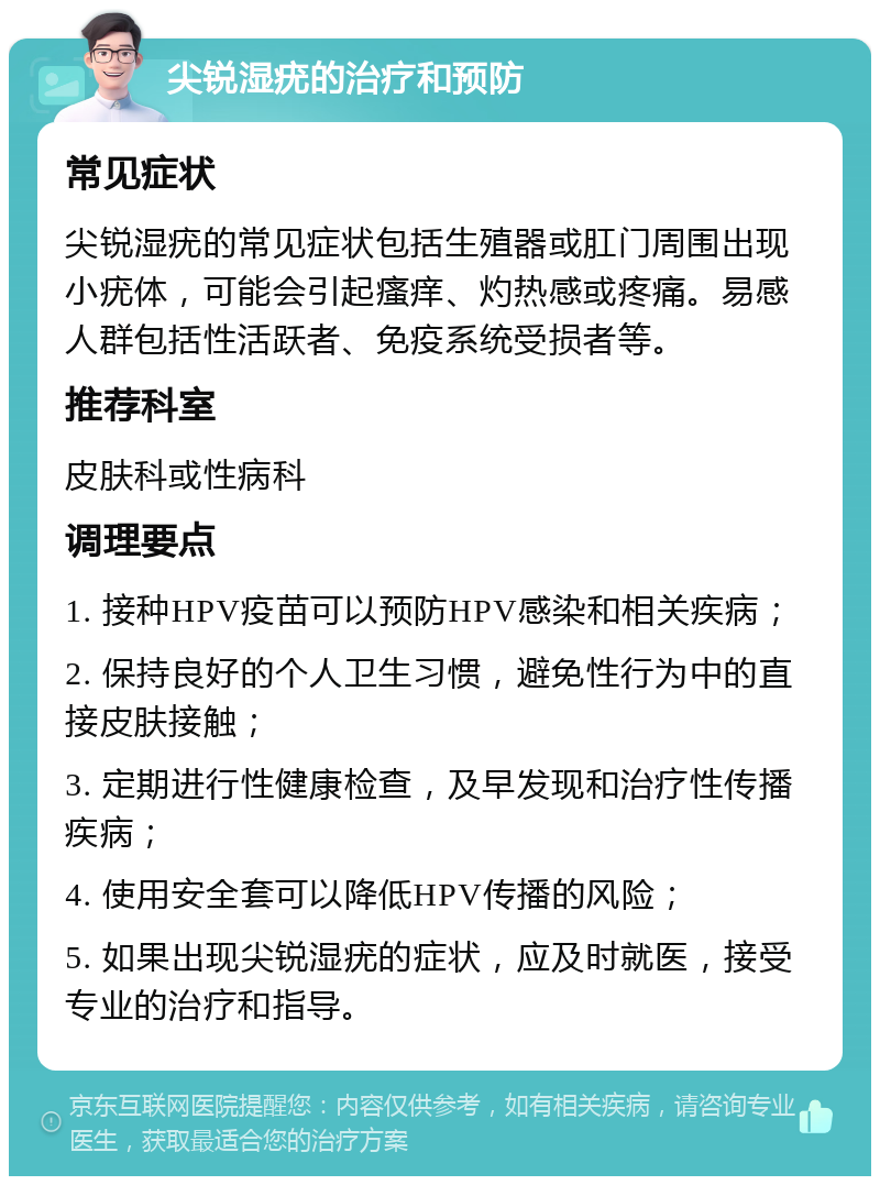 尖锐湿疣的治疗和预防 常见症状 尖锐湿疣的常见症状包括生殖器或肛门周围出现小疣体，可能会引起瘙痒、灼热感或疼痛。易感人群包括性活跃者、免疫系统受损者等。 推荐科室 皮肤科或性病科 调理要点 1. 接种HPV疫苗可以预防HPV感染和相关疾病； 2. 保持良好的个人卫生习惯，避免性行为中的直接皮肤接触； 3. 定期进行性健康检查，及早发现和治疗性传播疾病； 4. 使用安全套可以降低HPV传播的风险； 5. 如果出现尖锐湿疣的症状，应及时就医，接受专业的治疗和指导。