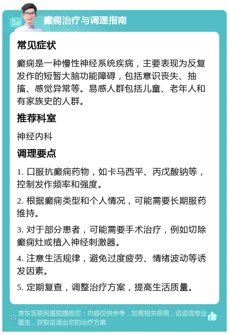 癫痫治疗与调理指南 常见症状 癫痫是一种慢性神经系统疾病，主要表现为反复发作的短暂大脑功能障碍，包括意识丧失、抽搐、感觉异常等。易感人群包括儿童、老年人和有家族史的人群。 推荐科室 神经内科 调理要点 1. 口服抗癫痫药物，如卡马西平、丙戊酸钠等，控制发作频率和强度。 2. 根据癫痫类型和个人情况，可能需要长期服药维持。 3. 对于部分患者，可能需要手术治疗，例如切除癫痫灶或植入神经刺激器。 4. 注意生活规律，避免过度疲劳、情绪波动等诱发因素。 5. 定期复查，调整治疗方案，提高生活质量。